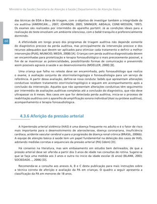 68
Ministério da Saúde | Secretaria de Atenção à Saúde | Departamento de Atenção Básica
das técnicas de EOA e Bera de triagem, com o objetivo de investigar também a integridade da
via auditiva (AMERICAN..., 2007; JOHNSON, 2005; SININGER; ABDALA; CONE-WESSON, 1997).
Os exames são realizados por intermédio de aparelho portátil. Já as condições ideais para a
realização do teste envolvem um ambiente silencioso, com o bebê tranquilo e preferencialmente
dormindo.
A efetividade em longo prazo dos programas de triagem auditiva não depende somente
do diagnóstico precoce da perda auditiva, mas principalmente da intervenção precoce e dos
recursos adequados que devem ser aplicados para otimizar cada tratamento e definir a melhor
intervenção (PUIG; MUNICIO; MEDÀ, 2008) [A]. Crianças com perda auditiva diagnosticada devem
ser encaminhadas para protetização e terapia fonoaudiológica o mais precocemente possível, a
fim de se maximizar as potencialidades, possibilitando formas de comunicação e prevenindo
assim possíveis agravos à saúde e ao desenvolvimento (MOELLER, 2000) [B].
Uma criança que falha no reteste deve ser encaminhada, pelo fonoaudiólogo que realiza
o exame, à avaliação conjunta de otorrinolaringologia e fonoaudiologia para um serviço de
referência. A partir dessa avaliação, define-se nova conduta: bebês que apresentam alterações
condutivas recebem tratamento otorrinolaringológico e seguem em acompanhamento após a
conclusão da intervenção. Aqueles que não apresentam alterações condutivas têm seguimento
por intermédio de avaliações auditivas completas até a conclusão do diagnóstico, que não deve
ultrapassar os 6 meses. Nos casos em que for detectada perda auditiva, inicia-se o processo de
reabilitação auditiva com o aparelho de amplificação sonora individual (Aasi ou prótese auditiva),
acompanhamento e terapia fonoaudiológica.
4.3.6 Aferição da pressão arterial
A hipertensão arterial sistêmica (HAS) é uma doença frequente no adulto e é o fator de risco
mais importante para o desenvolvimento de aterosclerose, doença coronariana, insuficiência
cardíaca, acidente vascular cerebral e para a progressão de doença renal crônica (BRASIL, 2006b).
A equipe de atenção básica à saúde tem um papel fundamental na detecção dos casos de HAS,
adotando medidas corretas e sequenciais da pressão arterial (PA) (idem) [D].
Há consenso na literatura, mas sem embasamento em estudos bem delineados, de que a
pressão arterial deve ser aferida a partir dos 3 anos de idade nas consultas de rotina. Sugere-se
que se faça uma medida aos 3 anos e outra no início da idade escolar (6 anos) (BLANK, 2003;
SOCIEDADE..., 2006) [D].
Recomenda-se a consulta aos anexos A, B e C desta publicação para mais instruções sobre
a técnica correta de aferição e avaliação da PA em crianças. O quadro a seguir apresenta a
classificação da PA em menores de 18 anos.
 
