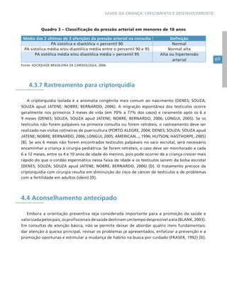 69
SAÚDE DA CRIANÇA: CRESCIMENTO E DESENVOLVIMENTO
Quadro 3 – Classificação da pressão arterial em menores de 18 anos
Média das 2 últimas de 3 aferições da pressão arterial na consulta Definição
PA sistólica e diastólica < percentil 90 Normal
PA sistólica média e/ou diastólica média entre o percentil 90 e 95 Normal alta
PA sistólica média e/ou diastólica média > percentil 95 Alta ou hipertensão
arterial
Fonte: SOCIEDADE BRASILEIRA DE CARDIOLOGIA, 2006.
4.3.7 Rastreamento para criptorquidia
A criptorquidia isolada é a anomalia congênita mais comum ao nascimento (DENES; SOUZA;
SOUZA apud JATENE; NOBRE; BERNARDO, 2006). A migração espontânea dos testículos ocorre
geralmente nos primeiros 3 meses de vida (em 70% a 77% dos casos) e raramente após os 6 a
9 meses (DENES; SOUZA; SOUZA apud JATENE; NOBRE; BERNARDO, 2006; LONGUI, 2005). Se os
testículos não forem palpáveis na primeira consulta ou forem retráteis, o rastreamento deve ser
realizado nas visitas rotineiras de puericultura (PORTO ALEGRE, 2004; DENES; SOUZA; SOUZA apud
JATENE; NOBRE; BERNARDO, 2006; LONGUI, 2005; AMERICAN..., 1996; HUTSON; HASTHORPE, 2005)
[B]. Se aos 6 meses não forem encontrados testículos palpáveis no saco escrotal, será necessário
encaminhar a criança à cirurgia pediátrica. Se forem retráteis, o caso deve ser monitorado a cada
6 a 12 meses, entre os 4 e 10 anos de idade do menino, pois pode ocorrer de a criança crescer mais
rápido do que o cordão espermático nessa faixa de idade e os testículos saírem da bolsa escrotal
(DENES; SOUZA; SOUZA apud JATENE; NOBRE; BERNARDO, 2006) [D]. O tratamento precoce da
criptorquidia com cirurgia resulta em diminuição do risco de câncer de testículos e de problemas
com a fertilidade em adultos (idem) [D].
4.4 Aconselhamento antecipado
Embora a orientação preventiva seja considerada importante para a promoção da saúde e
valorizada pelos pais, os profissionais de saúde destinam um tempo desprezível a ela (BLANK, 2003).
Em consultas de atenção básica, não se permite deixar de abordar quatro itens fundamentais:
dar atenção à queixa principal, revisar os problemas já apresentados, enfatizar a prevenção e a
promoção oportunas e estimular a mudança de hábito na busca por cuidado (FRASER, 1992) [D].
 