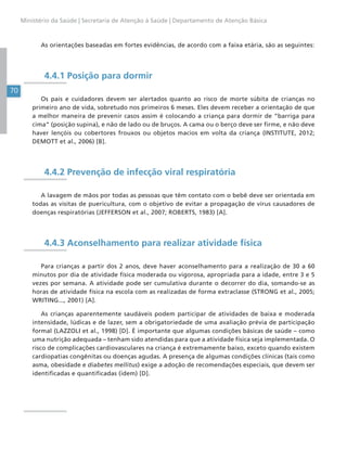 70
Ministério da Saúde | Secretaria de Atenção à Saúde | Departamento de Atenção Básica
As orientações baseadas em fortes evidências, de acordo com a faixa etária, são as seguintes:
4.4.1 Posição para dormir
Os pais e cuidadores devem ser alertados quanto ao risco de morte súbita de crianças no
primeiro ano de vida, sobretudo nos primeiros 6 meses. Eles devem receber a orientação de que
a melhor maneira de prevenir casos assim é colocando a criança para dormir de “barriga para
cima” (posição supina), e não de lado ou de bruços. A cama ou o berço deve ser firme, e não deve
haver lençóis ou cobertores frouxos ou objetos macios em volta da criança (INSTITUTE, 2012;
DEMOTT et al., 2006) [B].
4.4.2 Prevenção de infecção viral respiratória
A lavagem de mãos por todas as pessoas que têm contato com o bebê deve ser orientada em
todas as visitas de puericultura, com o objetivo de evitar a propagação de vírus causadores de
doenças respiratórias (JEFFERSON et al., 2007; ROBERTS, 1983) [A].
4.4.3 Aconselhamento para realizar atividade física
Para crianças a partir dos 2 anos, deve haver aconselhamento para a realização de 30 a 60
minutos por dia de atividade física moderada ou vigorosa, apropriada para a idade, entre 3 e 5
vezes por semana. A atividade pode ser cumulativa durante o decorrer do dia, somando-se as
horas de atividade física na escola com as realizadas de forma extraclasse (STRONG et al., 2005;
WRITING..., 2001) [A].
As crianças aparentemente saudáveis podem participar de atividades de baixa e moderada
intensidade, lúdicas e de lazer, sem a obrigatoriedade de uma avaliação prévia de participação
formal (LAZZOLI et al., 1998) [D]. É importante que algumas condições básicas de saúde – como
uma nutrição adequada – tenham sido atendidas para que a atividade física seja implementada. O
risco de complicações cardiovasculares na criança é extremamente baixo, exceto quando existem
cardiopatias congênitas ou doenças agudas. A presença de algumas condições clínicas (tais como
asma, obesidade e diabetes mellitus) exige a adoção de recomendações especiais, que devem ser
identificadas e quantificadas (idem) [D].
 