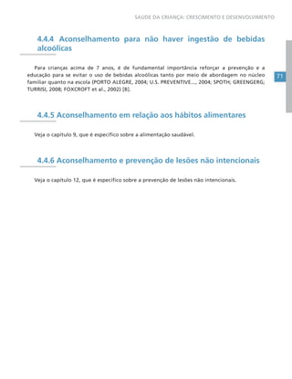 71
SAÚDE DA CRIANÇA: CRESCIMENTO E DESENVOLVIMENTO
4.4.4 Aconselhamento para não haver ingestão de bebidas
alcoólicas
Para crianças acima de 7 anos, é de fundamental importância reforçar a prevenção e a
educação para se evitar o uso de bebidas alcoólicas tanto por meio de abordagem no núcleo
familiar quanto na escola (PORTO ALEGRE, 2004; U.S. PREVENTIVE..., 2004; SPOTH; GREENGERG;
TURRISI, 2008; FOXCROFT et al., 2002) [B].
4.4.5 Aconselhamento em relação aos hábitos alimentares
Veja o capítulo 9, que é específico sobre a alimentação saudável.
4.4.6 Aconselhamento e prevenção de lesões não intencionais
Veja o capítulo 12, que é específico sobre a prevenção de lesões não intencionais.
 