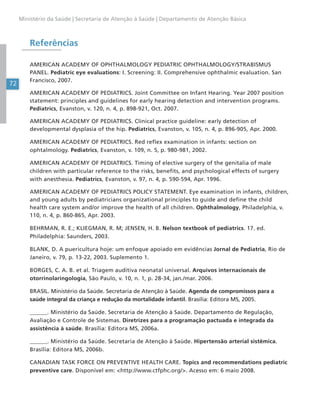 72
Ministério da Saúde | Secretaria de Atenção à Saúde | Departamento de Atenção Básica
Referências
AMERICAN ACADEMY OF OPHTHALMOLOGY PEDIATRIC OPHTHALMOLOGY/STRABISMUS
PANEL. Pediatric eye evaluations: I. Screening: II. Comprehensive ophthalmic evaluation. San
Francisco, 2007.
AMERICAN ACADEMY OF PEDIATRICS. Joint Committee on Infant Hearing. Year 2007 position
statement: principles and guidelines for early hearing detection and intervention programs.
Pediatrics, Evanston, v. 120, n. 4, p. 898-921, Oct. 2007.
AMERICAN ACADEMY OF PEDIATRICS. Clinical practice guideline: early detection of
developmental dysplasia of the hip. Pediatrics, Evanston, v. 105, n. 4, p. 896-905, Apr. 2000.
AMERICAN ACADEMY OF PEDIATRICS. Red reflex examination in infants: section on
ophtalmology. Pediatrics, Evanston, v. 109, n. 5, p. 980-981, 2002.
AMERICAN ACADEMY OF PEDIATRICS. Timing of elective surgery of the genitalia of male
children with particular reference to the risks, benefits, and psychological effects of surgery
with anesthesia. Pediatrics, Evanston, v. 97, n. 4, p. 590-594, Apr. 1996.
AMERICAN ACADEMY OF PEDIATRICS POLICY STATEMENT. Eye examination in infants, children,
and young adults by pediatricians organizational principles to guide and define the child
health care system and/or improve the health of all children. Ophthalmology, Philadelphia, v.
110, n. 4, p. 860-865, Apr. 2003.
BEHRMAN, R. E.; KLIEGMAN, R. M; JENSEN, H. B. Nelson textbook of pediatrics. 17. ed.
Philadelphia: Saunders, 2003.
BLANK, D. A puericultura hoje: um enfoque apoiado em evidências Jornal de Pediatria, Rio de
Janeiro, v. 79, p. 13-22, 2003. Suplemento 1.
BORGES, C. A. B. et al. Triagem auditiva neonatal universal. Arquivos internacionais de
otorrinolaringologia, São Paulo, v. 10, n. 1, p. 28-34, jan./mar. 2006.
BRASIL. Ministério da Saúde. Secretaria de Atenção à Saúde. Agenda de compromissos para a
saúde integral da criança e redução da mortalidade infantil. Brasília: Editora MS, 2005.
______. Ministério da Saúde. Secretaria de Atenção à Saúde. Departamento de Regulação,
Avaliação e Controle de Sistemas. Diretrizes para a programação pactuada e integrada da
assistência à saúde. Brasília: Editora MS, 2006a.
______. Ministério da Saúde. Secretaria de Atenção à Saúde. Hipertensão arterial sistêmica.
Brasília: Editora MS, 2006b.
CANADIAN TASK FORCE ON PREVENTIVE HEALTH CARE. Topics and recommendations pediatric
preventive care. Disponível em: <http://www.ctfphc.org/>. Acesso em: 6 maio 2008.
 