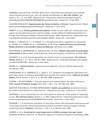 73
SAÚDE DA CRIANÇA: CRESCIMENTO E DESENVOLVIMENTO
CARDOSO, Laura Emília B.; FALCÃO, Mário Cícero. Importância da avaliação nutricional de
recém-nascidos pré-termo por meio de relações antropométricas. Rev. Paul. Pediatr., São
Paulo, v. 25, n. 2, June 2007. Disponível em: <http://www.scielo.br/scielo.php?script=sci_
arttext&pid=S0103-05822007000200007&lng=en&nrm=iso>. Acesso em: 7 maio 2012.
CHILDREN SPECIALISTS. Representação dos Testes de Barlow e Ortolani. Disponível em: <http://
www.cssd.us/images/medicalinfo/hip3.gif>. Acesso em: 7 maio 2012.
DEMOTT, K. et al. Clinical guidelines and evidence: review for post natal care: routine post natal
care of recently delivered women and their babies. London: National Collaborating Center For
Primary Care And Royal College of General Practitioners, 2006. Disponível em: <http://www.nice.
org.uk/guidance/index.jsp?action=download&o=30146>. Acesso em: 7 maio 2012.
DENES, F. T.; SOUZA, N. C. L. B.; SOUZA, A. S. Afecções testiculares: diagnóstico e tratamento.
In: JATENE, F. B.; NOBRE, M. R. C.; BERNARDO, W. M. (Org.). Projeto Diretrizes da Associação
Médica Brasileira e do Conselho Federal de Medicina. São Paulo: [s.n.], 2006.
DIECKMANN, R.; BROWNSTEIN, D.; GAUSCHE-HILL, M. (Ed.). Pediatric Education for prehospital
professionals. Sudbury: Mass, Jones & Bartlett, American Academy of Pediatrics, p 43-45, 2000.
FOXCROFT, D. R. et al. Primary prevention for alcohol misuse in young people. The Cochrane
Library, Oxford, n. 3, v. 34, p. 758-761, 2002. Disponível em: <http://ije.oxfordjournals.org/cgi/
content/full/34/4/758>. Acesso em: 7 maio 2012.
FRASER, R. C. Clinical method: a general practice approach. 2nd rev. Oxford: Butterworth-
Heinemann, 1992.
HASSELMANN, M. H.; WERNECK, G. L.; SILVA, C. V. C. Symptoms of postpartum depression and
early interruption of exclusive breastfeeding in the first two months of life. Cadernos de Saúde
Pública, Rio de Janeiro, v. 24, n. 2, p. 341-352, 2008. Suplemento.
HUTSON, J. M; HASTHORPE, S. Testicular descent and cryptorchidism: the state of the art in
2004. Journal of Pediatric Surgery, New York, v. 40, n. 2, p. 297-302, Feb. 2005.
INSTITUTE FOR CLINICAL SYSTEMS IMPROVEMENT. Health care guidelines: preventive services
for children and adolescents. Disponível em: <http://www.icsi.org/>. Acesso em: 7 maio 2012.
JEFFERSON, T. et al. Interventions for the interruption or reduction of the spread of respiratory
viruses. The Cochrane Library, Oxford, n. 4, 2007. Disponível em: <http://mrw.interscience.wiley.
com/cochrane/clsysrev/articles/CD006207/frame.html>. Acesso em: 7 maio 2012.
JOHNSON, J. L. A multicenter evaluation of how many infants with permanent hearing loss pass
a two-stage otoacustic emissions/automated auditory brainstem response newborn hearing
screening protocol. Pediatrics, Evanston, v. 116, n. 3, p. 663-672, Sep. 2005.
KEMPER, A. et al. Screening for visual impairment in children younger than age 5 years:
systematic evidence review no. 27. Rockville: Agency for Healthcare Research and Quality, 2004.
 