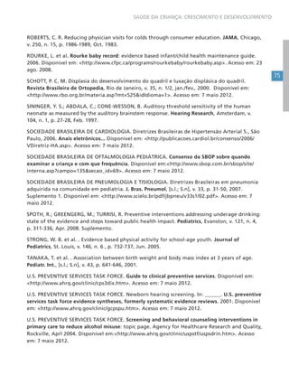 75
SAÚDE DA CRIANÇA: CRESCIMENTO E DESENVOLVIMENTO
ROBERTS, C. R. Reducing physician visits for colds through consumer education. JAMA, Chicago,
v. 250, n. 15, p. 1986-1989, Oct. 1983.
ROURKE, L. et al. Rourke baby record: evidence based infant/child health maintenance guide.
2006. Disponível em: <http://www.cfpc.ca/programs/rourkebaby/rourkebaby.asp>. Acesso em: 23
ago. 2008.
SCHOTT, P. C. M. Displasia do desenvolvimento do quadril e luxação displásica do quadril.
Revista Brasileira de Ortopedia, Rio de Janeiro, v. 35, n. 1/2, jan./fev., 2000. Disponível em:
<http://www.rbo.org.br/materia.asp?mt=525&idIdioma=1>. Acesso em: 7 maio 2012.
SININGER, Y. S.; ABDALA, C.; CONE-WESSON, B. Auditory threshold sensitivity of the human
neonate as measured by the auditory brainstem response. Hearing Research, Amsterdam, v.
104, n. 1, p. 27-28, Feb. 1997.
SOCIEDADE BRASILEIRA DE CARDIOLOGIA. Diretrizes Brasileiras de Hipertensão Arterial 5., São
Paulo, 2006. Anais eletrônicos... Disponível em: <http://publicacoes.cardiol.br/consenso/2006/
VDiretriz-HA.asp>. Acesso em: 7 maio 2012.
SOCIEDADE BRASILEIRA DE OFTALMOLOGIA PEDIÁTRICA. Consenso da SBOP sobre quando
examinar a criança e com que frequência. Disponível em:<http://www.sbop.com.br/sbop/site/
interna.asp?campo=135&secao_id=69>. Acesso em: 7 maio 2012.
SOCIEDADE BRASILEIRA DE PNEUMOLOGIA E TISIOLOGIA. Diretrizes Brasileiras em pneumonia
adquirida na comunidade em pediatria. J. Bras. Pneumol, [s.l.; S.n], v. 33, p. 31-50, 2007.
Suplemento 1. Disponível em: <http://www.scielo.br/pdf/jbpneu/v33s1/02.pdf>. Acesso em: 7
maio 2012.
SPOTH, R.; GREENGERG, M.; TURRISI, R. Preventive interventions addressing underage drinking:
state of the evidence and steps toward public health impact. Pediatrics, Evanston, v. 121, n. 4,
p. 311-336, Apr. 2008. Suplemento.
STRONG, W. B. et al. . Evidence based physical activity for school-age youth. Journal of
Pediatrics, St. Louis, v. 146, n. 6 , p. 732-737, Jun. 2005.
TANAKA, T. et al. . Association between birth weight and body mass index at 3 years of age.
Pediatr. Int., [s.l.; S.n], v. 43, p. 641-646, 2001.
U.S. PREVENTIVE SERVICES TASK FORCE. Guide to clinical preventive services. Disponível em:
<http://www.ahrq.gov/clinic/cps3dix.htm>. Acesso em: 7 maio 2012.
U.S. PREVENTIVE SERVICES TASK FORCE. Newborn hearing screening. In: ______. U.S. preventive
services task force evidence syntheses, formerly systematic evidence reviews. 2001. Disponível
em: <http://www.ahrq.gov/clinic/gcpspu.htm>. Acesso em: 7 maio 2012.
U.S. PREVENTIVE SERVICES TASK FORCE. Screening and behavioral counseling interventions in
primary care to reduce alcohol misuse: topic page. Agency for Healthcare Research and Quality,
Rockville, Aprl 2004. Disponível em:<http://www.ahrq.gov/clinic/uspstf/uspsdrin.htm>. Acesso
em: 7 maio 2012.
 