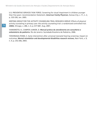 76
Ministério da Saúde | Secretaria de Atenção à Saúde | Departamento de Atenção Básica
U.S. PREVENTIVE SERVICES TASK FORCE. Screening for visual impairment in children younger
than five years: recommendation Statement. American Family Physician, Kansas City, v. 71, n. 2,
p. 333-336, Jan. 2005.
WRITING GROUP FOR THE ACTIVITY COUNSELING TRIAL RESEARCH GROUP. Effects of physical
activity counseling in primary care: the activity counseling trial: a randomized controlled trial.
JAMA, Chicago, v. 286, n. 6, p. 677-687, Aug. 2001.
YAMAMOTO, R.; CAMPOS JUNIOR, D. Manual prático de atendimento em consultório e
ambulatório de pediatria. Rio de Janeiro: Sociedade Brasileira de Pediatria, 2006.
YOSHINAGA-ITANO, C. Early intervention after universal neonatal hearing screening: impact on
outcomes. Mental retardation and developmental disabilities research reviews, New York, v. 9,
n. 4, p. 252-266, 2003.
 