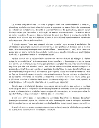 79
SAÚDE DA CRIANÇA: CRESCIMENTO E DESENVOLVIMENTO
Os exames complementares são como o próprio nome diz, complementares à consulta,
visando ao estabelecimento de diagnósticos que a anamnese e o exame físico não são capazes
de estabelecer isoladamente. Durante o acompanhamento de puericultura, podem surgir
intercorrências que demandem a solicitação de exames complementares. Entretanto, entre
as muitas incertezas frequentes dos profissionais de saúde que fazem o acompanhamento de
crianças, duas dúvidas são mais comuns: quando e quais exames complementares devem ser
solicitados para crianças assintomáticas.
O ditado popular “mais vale prevenir do que remediar” nem sempre é verdadeiro. As
atividades de prevenção secundária devem ser vistas pelo profissional de saúde com o mesmo
rigor científico empregado às práticas curativas (GÉRVAS CAMACHO et al., 2007). Aliás, deveriam
passar por um estrito controle de qualidade, maior do que aquele utilizado para as atividades
curativas, já que serão oferecidas a crianças saudáveis.
Deve-se atentar para a necessidade de se conhecer a história natural da doença e o “ponto
crítico de irreversibilidade” (o tempo em que é oportuno fazer o diagnóstico precoce de forma
que permita um melhor curso da doença pela pronta intervenção). Deve-se ainda ter em mente as
seguintes questões: que evolução têm os casos sem tratamento? Em que e a quem o diagnóstico
precoce beneficia? O que acrescenta em qualidade de vida? Qual é o custo-benefício? Para que
se cumpra este princípio básico, é necessário que o “ponto crítico de irreversibilidade” se situe
na fase de diagnóstico precoce possível, não antes (quando o fato de conhecer o diagnóstico
só acrescenta sofrimento ao paciente, ao fazer-lhe consciente da situação muito antes que
o problema se torne irreversível) nem depois (na fase de diagnóstico clínico usual, quando o
diagnóstico por rastreamento não afetará o prognóstico do paciente).
Convém que os profissionais de saúde conservem o bom senso clínico que aplicam às medidas
curativas para lembrar sempre que as atividades preventivas têm tanto benefícios quanto riscos
e que é preciso estabelecer um balanço apropriado e valorizar também os custos (monetário e de
oportunidade), ao dispensar recursos (tempo, pessoal e insumos).
O bom senso clínico pode ser traduzido pela capacidade do profissional de saúde de realizar
prevenção quaternária, que é um conjunto de ações voltadas para evitar a iatrogenia associada
às intervenções (como, por exemplo, sobre medicalização) ou os excessos de exames preventivos.
A seguir, descrevem-se os exames complementares costumeiramente solicitados em consultas
de puericultura ou comumente indicados na literatura.
 
