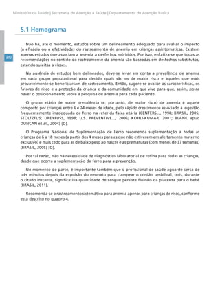 80
Ministério da Saúde | Secretaria de Atenção à Saúde | Departamento de Atenção Básica
5.1 Hemograma
Não há, até o momento, estudos sobre um delineamento adequado para avaliar o impacto
(a eficácia ou a efetividade) do rastreamento de anemia em crianças assintomáticas. Existem
apenas estudos que associam a anemia a desfechos mórbidos. Por isso, enfatiza-se que todas as
recomendações no sentido do rastreamento da anemia são baseadas em desfechos substitutos,
estando sujeitas a vieses.
Na ausência de estudos bem delineados, deve-se levar em conta a prevalência de anemia
em cada grupo populacional para decidir quais são os de maior risco e aqueles que mais
provavelmente se beneficiariam de rastreamento. Então, sugere-se avaliar as características, os
fatores de risco e a proteção da criança e da comunidade em que vive para que, assim, possa
haver o posicionamento sobre a pesquisa de anemia para cada paciente.
O grupo etário de maior prevalência (e, portanto, de maior risco) de anemia é aquele
composto por crianças entre 6 e 24 meses de idade, pelo rápido crescimento associado à ingestão
frequentemente inadequada de ferro na referida faixa etária (CENTERS..., 1998; BRASIL, 2005;
STOLTZFUS; DREYFUSS, 1998; U.S. PREVENTIVE..., 2006; KOHLI-KUMAR, 2001; BLANK apud
DUNCAN et al., 2004) [D].
O Programa Nacional de Suplementação de Ferro recomenda suplementação a todas as
crianças de 6 a 18 meses (a partir dos 4 meses para as que não estiverem em aleitamento materno
exclusivo) e mais cedo para as de baixo peso ao nascer e as prematuras (com menos de 37 semanas)
(BRASIL, 2005) [D].
Por tal razão, não há necessidade de diagnóstico laboratorial de rotina para todas as crianças,
desde que ocorra a suplementação de ferro para a prevenção.
No momento do parto, é importante também que o profissional de saúde aguarde cerca de
três minutos depois da expulsão do neonato para clampear o cordão umbilical, pois, durante
o citado instante, significativa quantidade de sangue persiste fluindo da placenta para o bebê
(BRASIL, 2011)..
Recomenda-se o rastreamento sistemático para anemia apenas para crianças de risco, conforme
está descrito no quadro 4.
 