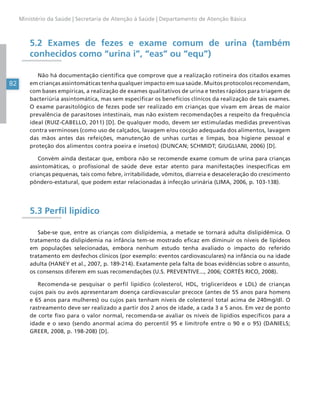 82
Ministério da Saúde | Secretaria de Atenção à Saúde | Departamento de Atenção Básica
5.2 Exames de fezes e exame comum de urina (também
conhecidos como “urina i”, “eas” ou “equ”)
Não há documentação científica que comprove que a realização rotineira dos citados exames
em crianças assintomáticas tenha qualquer impacto em sua saúde. Muitos protocolos recomendam,
com bases empíricas, a realização de exames qualitativos de urina e testes rápidos para triagem de
bacteriúria assintomática, mas sem especificar os benefícios clínicos da realização de tais exames.
O exame parasitológico de fezes pode ser realizado em crianças que vivam em áreas de maior
prevalência de parasitoses intestinais, mas não existem recomendações a respeito da frequência
ideal (RUIZ-CABELLO, 2011) [D]. De qualquer modo, devem ser estimuladas medidas preventivas
contra verminoses (como uso de calçados, lavagem e/ou cocção adequada dos alimentos, lavagem
das mãos antes das refeições, manutenção de unhas curtas e limpas, boa higiene pessoal e
proteção dos alimentos contra poeira e insetos) (DUNCAN; SCHMIDT; GIUGLIANI, 2006) [D].
Convém ainda destacar que, embora não se recomende exame comum de urina para crianças
assintomáticas, o profissional de saúde deve estar atento para manifestações inespecíficas em
crianças pequenas, tais como febre, irritabilidade, vômitos, diarreia e desaceleração do crescimento
pôndero-estatural, que podem estar relacionadas à infecção urinária (LIMA, 2006, p. 103-138).
5.3 Perfil lipídico
Sabe-se que, entre as crianças com dislipidemia, a metade se tornará adulta dislipidêmica. O
tratamento da dislipidemia na infância tem-se mostrado eficaz em diminuir os níveis de lipídeos
em populações selecionadas, embora nenhum estudo tenha avaliado o impacto do referido
tratamento em desfechos clínicos (por exemplo: eventos cardiovasculares) na infância ou na idade
adulta (HANEY et al., 2007, p. 189-214). Exatamente pela falta de boas evidências sobre o assunto,
os consensos diferem em suas recomendações (U.S. PREVENTIVE..., 2006; CORTÉS RICO, 2008).
Recomenda-se pesquisar o perfil lipídico (colesterol, HDL, triglicerídeos e LDL) de crianças
cujos pais ou avós apresentaram doença cardiovascular precoce (antes de 55 anos para homens
e 65 anos para mulheres) ou cujos pais tenham níveis de colesterol total acima de 240mg/dl. O
rastreamento deve ser realizado a partir dos 2 anos de idade, a cada 3 a 5 anos. Em vez de ponto
de corte fixo para o valor normal, recomenda-se avaliar os níveis de lipídios específicos para a
idade e o sexo (sendo anormal acima do percentil 95 e limítrofe entre o 90 e o 95) (DANIELS;
GREER, 2008, p. 198-208) [D].
 