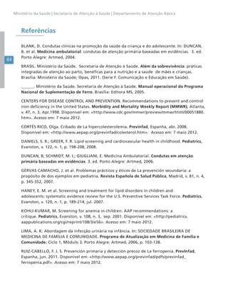 84
Ministério da Saúde | Secretaria de Atenção à Saúde | Departamento de Atenção Básica
Referências
BLANK, D. Condutas clínicas na promoção da saúde da criança e do adolescente. In: DUNCAN,
B. et al. Medicina ambulatorial: condutas de atenção primária baseadas em evidências. 3. ed.
Porto Alegre: Artmed, 2004.
BRASIL. Ministério da Saúde. Secretaria de Atenção à Saúde. Além da sobrevivência: práticas
integradas de atenção ao parto, benéficas para a nutrição e a saúde de mães e crianças.
Brasília: Ministério da Saúde; Opas, 2011. (Série F. Comunicação e Educação em Saúde).
______. Ministério da Saúde. Secretaria de Atenção à Saúde. Manual operacional do Programa
Nacional de Suplementação de Ferro. Brasília: Editora MS, 2005.
CENTERS FOR DISEASE CONTROL AND PREVENTION. Recommendations to prevent and control
iron deficiency in the United States. Morbidity and Mortality Weekly Report (MMWR), Atlanta,
v. 47, n. 3, Apr.1998. Disponível em: <http://www.cdc.gov/mmwr/preview/mmwrhtml/00051880.
htm>. Acesso em: 7 maio 2012.
CORTÉS RICO, Olga. Cribado de La hipercolesterolemia. Previnfad, Espanha, abr. 2008.
Disponível em: <http://www.aepap.org/previnfad/colesterol.htm>. Acesso em: 7 maio 2012.
DANIELS, S. R.; GREER, F. R. Lipid screening and cardiovascular health in childhood. Pediatrics,
Evanston, v. 122, n. 1, p. 198-208, 2008.
DUNCAN, B; SCHMIDT, M. I.; GIUGLIANI, E. Medicina Ambulatorial. Condutas em atenção
primária baseadas em evidências. 3. ed. Porto Alegre: Artmed, 2006.
GÉRVAS CAMACHO, J. et al. Problemas prácticos y éticos de La prevención secundaria: a
propósito de dos ejemplos em pediatría. Revista Española de Salud Pública, Madrid, v. 81, n. 4,
p. 345-352, 2007.
HANEY, E. M. et al. Screening and treatment for lipid disorders in children and
adolescents: systematic evidence review for the U.S. Preventive Services Task Force. Pediatrics,
Evanston, v. 120, n. 1, p. 189-214, jul. 2007.
KOHLI-KUMAR, M. Screening for anemia in children: AAP recommendations: a
critique. Pediatrics, Evanston, v. 108, n. 3, sep. 2001. Disponível em: <http://pediatrics.
aappublications.org/cgi/reprint/108/3/e56>. Acesso em: 7 maio 2012.
LIMA, A. K. Abordagem da infecção urinária na infância. In: SOCIEDADE BRASILEIRA DE
MEDICINA DE FAMÍLIA E COMUNIDADE. Programa de Atualização em Medicina de Família e
Comunidade. Ciclo 1, Módulo 3. Porto Alegre: Artmed, 2006, p. 103-138.
RUIZ-CABELLO, F. J. S. Prevención primaria y detección precoz de La ferropenia. PrevInfad,
Espanha, jun. 2011. Disponível em: <http://www.aepap.org/previnfad/pdfs/previnfad_
ferropenia.pdf>. Acesso em: 7 maio 2012.
 