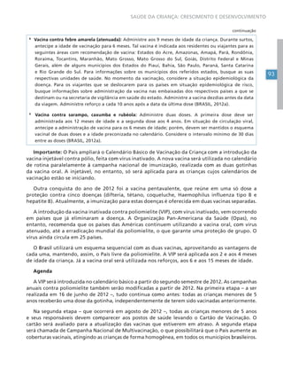 93
SAÚDE DA CRIANÇA: CRESCIMENTO E DESENVOLVIMENTO
8
Vacina contra febre amarela (atenuada): Administre aos 9 meses de idade da criança. Durante surtos,
antecipe a idade de vacinação para 6 meses. Tal vacina é indicada aos residentes ou viajantes para as
seguintes áreas com recomendação de vacina: Estados do Acre, Amazonas, Amapá, Pará, Rondônia,
Roraima, Tocantins, Maranhão, Mato Grosso, Mato Grosso do Sul, Goiás, Distrito Federal e Minas
Gerais, além de alguns municípios dos Estados do Piauí, Bahia, São Paulo, Paraná, Santa Catarina
e Rio Grande do Sul. Para informações sobre os municípios dos referidos estados, busque as suas
respectivas unidades de saúde. No momento da vacinação, considere a situação epidemiológica da
doença. Para os viajantes que se deslocarem para os países em situação epidemiológica de risco,
busque informações sobre administração da vacina nas embaixadas dos respectivos países a que se
destinam ou na secretaria de vigilância em saúde do estado. Administre a vacina dezdias antes da data
da viagem. Administre reforço a cada 10 anos após a data da última dose (BRASIL, 2012a).
9
Vacina contra sarampo, caxumba e rubéola: Administre duas doses. A primeira dose deve ser
administrada aos 12 meses de idade e a segunda dose aos 4 anos. Em situação de circulação viral,
antecipe a administração de vacina para os 6 meses de idade; porém, devem ser mantidos o esquema
vacinal de duas doses e a idade preconizada no calendário. Considere o intervalo mínimo de 30 dias
entre as doses (BRASIL, 2012a).
Importante: O País ampliará o Calendário Básico de Vacinação da Criança com a introdução da
vacina injetável contra pólio, feita com vírus inativado. A nova vacina será utilizada no calendário
de rotina paralelamente à campanha nacional de imunização, realizada com as duas gotinhas
da vacina oral. A injetável, no entanto, só será aplicada para as crianças cujos calendários de
vacinação estão se iniciando.
Outra conquista do ano de 2012 foi a vacina pentavalente, que reúne em uma só dose a
proteção contra cinco doenças (difteria, tétano, coqueluche, Haemophilus influenza tipo B e
hepatite B). Atualmente, a imunização para estas doenças é oferecida em duas vacinas separadas.
A introdução da vacina inativada contra poliomielite (VIP), com vírus inativado, vem ocorrendo
em países que já eliminaram a doença. A Organização Pan-Americana da Saúde (Opas), no
entanto, recomenda que os países das Américas continuem utilizando a vacina oral, com vírus
atenuado, até a erradicação mundial da poliomielite, o que garante uma proteção de grupo. O
vírus ainda circula em 25 países.
O Brasil utilizará um esquema sequencial com as duas vacinas, aproveitando as vantagens de
cada uma, mantendo, assim, o País livre da poliomielite. A VIP será aplicada aos 2 e aos 4 meses
de idade da criança. Já a vacina oral será utilizada nos reforços, aos 6 e aos 15 meses de idade.
Agenda
A VIP será introduzida no calendário básico a partir do segundo semestre de 2012. As campanhas
anuais contra poliomielite também serão modificadas a partir de 2012. Na primeira etapa – a ser
realizada em 16 de junho de 2012 –, tudo continua como antes: todas as crianças menores de 5
anos receberão uma dose da gotinha, independentemente de terem sido vacinadas anteriormente.
Na segunda etapa – que ocorrerá em agosto de 2012 –, todas as crianças menores de 5 anos
e seus responsáveis devem comparecer aos postos de saúde levando o Cartão de Vacinação. O
cartão será avaliado para a atualização das vacinas que estiverem em atraso. A segunda etapa
será chamada de Campanha Nacional de Multivacinação, o que possibilitará que o País aumente as
coberturas vacinais, atingindo as crianças de forma homogênea, em todos os municípios brasileiros.
continuação
 