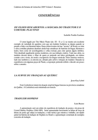 Cadernos da Semana de LetrasAno 2009 Volume I- Resumos



                                CONFERÊNCIAS



DE OLHOS BEM ABERTOS: A MÁSCARA DO TRADUTOR E O
UORTERE PLAUTINO

                                                                 Isabella Tardin Cardoso


        O corpus legado por Tito Mácio Plauto (séc. III - II a. C.) se mostra um excelente
exemplo da variedade de questões com que um tradutor hodierno se depara quando se
propõe a lidar com literatura latina. Raras sobreviventes da fase “arcaica” de Roma, as vinte
e uma comédias plautinas desafiam ainda hoje estudiosos de histórias da língua, literatura e
teatro, bem como de sociolinguística e crítica textual, para citar apenas alguns âmbitos.
Têm desafiado igualmente poetas modernos, em sua imitação criativa. Tudo isso afeta, ou
também deveria afetar o olhar de quem se pretende um leitor privilegiado, em íntimo
contato com o texto, de modo a recuperá-lo em língua vernácula. Pelos mesmos motivos,
tudo isso também é, ou deveria ser, afetado pelo uortere e intuição do tradutor. Baseada na
experiência com algumas peças de Plauto, a exposição pretende refletir e discutir um pouco
sobre o assunto.




LA SURVIE DU FRANÇAIS AU QUÉBEC

                                                                           Jean-Guy Lebel

      Esta Conferência tratará da situação atual da língua francesa na província canadense
do Québec. A Conferência será ministrada em francês.




TRADUZIR HOPKINS

                                                                               Luís Bueno

         A apresentação será um relato de experiência de tradução da poesia e da prosa de
Gerard Manley Hopkins (1844-1889). Serão apresentadas brevemente as linhas de força da
leitura do poeta que subjaz às traduções, a visão teórica que orientou o trabalho, um rápido
painel da história da tradução de Hopkins no Brasil e a apresentação comentada de exemplos
concretos de tradução.




                                             9
 