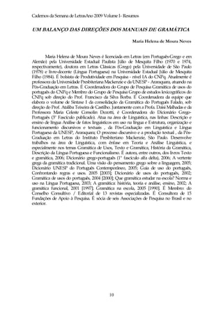 Cadernos da Semana de LetrasAno 2009 Volume I- Resumos


UM BALANÇO DAS DIREÇÕES DOS MANUAIS DE GRAMÁTICA

                                                        Maria Helena de Moura Neves


        Maria Helena de Moura Neves é licenciada em Letras (em Português-Grego e em
Alemão) pela Universidade Estadual Paulista Júlio de Mesquita Filho (1970 e 1974,
respectivamente), doutora em Letras Clássicas (Grego) pela Universidade de São Paulo
(1978) e livre-docente (Língua Portuguesa) na Universidade Estadual Júlio de Mesquita
Filho (1984). É bolsista de Produtividade em Pesquisa - nível IA do CNPq. Atualmente é
professora da Universidade Presbiteriana Mackenzie e da UNESP - Araraquara, atuando na
Pós-Graduação em Letras. É Coordenadora do Grupo de Pesquisa Gramática de usos do
português do CNPq e Membro do Grupo de Pesquisa Grupo de estudos lexicográficos do
CNPq sob direção do Prof. Francisco da Silva Borba. É Coordenadora da equipe que
elabora o volume de Sintaxe I da consolidação da Gramática do Português Falado, sob
direção do Prof. Ataliba Teixeira de Castilho. Juntamente com a Profa. Daisi Malhadas e da
Professora Maria Celeste Consolin Dezotti, é Coordenadora do Dicionário Grego-
Português (3º Fascículo publicado). Atua na área de Linguística, nas linhas: Descrição e
ensino de língua Análise de fatos linguísticos em uso na língua e Estrutura, organização e
funcionamento discursivos e textuais , da Pós-Graduação em Linguística e Língua
Portuguesa da UNESP, Araraquara; O processo discursivo e a produção textual , da Pós-
Graduação em Letras do Instituto Presbiteriano Mackenzie, São Paulo. Desenvolve
trabalhos na área de Linguística, com ênfase em Teoria e Análise Linguística, e
especialmente nos temas Gramática de Usos, Texto e Gramática, História da Gramática,
Descrição da Língua Portuguesa e Funcionalismo. É autora, entre outros, dos livros Texto
e gramática, 2006; Dicionário grego-português (1º fascículo alfa delta), 2006; A vertente
grega da gramática tradicional. Uma visão do pensamento grego sobre a linguagem, 2005;
Dicionário UNESP do Português Contemporâneo, 2005; Guia de uso do português,
Confrontando regras e usos. 2005 [2003]; Dicionário de usos do português, 2002;
Gramática de usos do português, 2004 [2000]; Que gramática estudar na escola? Norma e
uso na Língua Portuguesa, 2003; A gramática: história, teoria e análise, ensino, 2002; A
gramática funcional, 2001 [1997]; Gramática na escola, 2005 [1990]. É Membro: do
Conselho Consultivo / Editorial de 13 revistas especializadas. É Consultora de 15
Fundações de Apoio à Pesquisa. É sócia de seis Associações de Pesquisa no Brasil e no
exterior.




                                           10
 