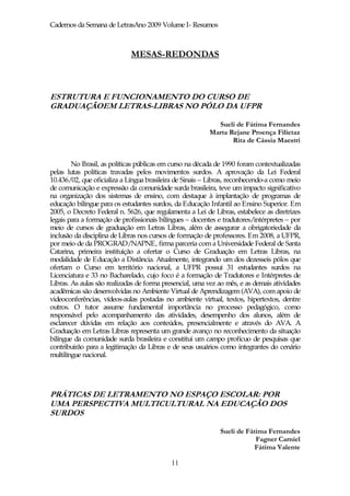 Cadernos da Semana de LetrasAno 2009 Volume I- Resumos



                             MESAS-REDONDAS



ESTRUTURA E FUNCIONAMENTO DO CURSO DE
GRADUAÇÃOEM LETRAS-LIBRAS NO PÓLO DA UFPR

                                                           Sueli de Fátima Fernandes
                                                         Marta Rejane Proença Filietaz
                                                                Rita de Cássia Maestri


        No Brasil, as políticas públicas em curso na década de 1990 foram contextualizadas
pelas lutas políticas travadas pelos movimentos surdos. A aprovação da Lei Federal
10.436/02, que oficializa a Língua brasileira de Sinais – Libras, reconhecendo-a como meio
de comunicação e expressão da comunidade surda brasileira, teve um impacto significativo
na organização dos sistemas de ensino, com destaque à implantação de programas de
educação bilíngue para os estudantes surdos, da Educação Infantil ao Ensino Superior. Em
2005, o Decreto Federal n. 5626, que regulamenta a Lei de Libras, estabelece as diretrizes
legais para a formação de profissionais bilíngues – docentes e tradutores/intérpretes – por
meio de cursos de graduação em Letras Libras, além de assegurar a obrigatoriedade da
inclusão da disciplina de Libras nos cursos de formação de professores. Em 2008, a UFPR,
por meio de da PROGRAD/NAPNE, firma parceria com a Universidade Federal de Santa
Catarina, primeira instituição a ofertar o Curso de Graduação em Letras Libras, na
modalidade de Educação a Distância. Atualmente, integrando um dos dezesseis pólos que
ofertam o Curso em território nacional, a UFPR possui 31 estudantes surdos na
Licenciatura e 33 no Bacharelado, cujo foco é a formação de Tradutores e Intérpretes de
Libras. As aulas são realizadas de forma presencial, uma vez ao mês, e as demais atividades
acadêmicas são desenvolvidas no Ambiente Virtual de Aprendizagem (AVA), com apoio de
videoconferências, vídeos-aulas postadas no ambiente virtual, textos, hipertextos, dentre
outros. O tutor assume fundamental importância no processo pedagógico, como
responsável pelo acompanhamento das atividades, desempenho dos alunos, além de
esclarecer dúvidas em relação aos conteúdos, presencialmente e através do AVA. A
Graduação em Letras Libras representa um grande avanço no reconhecimento da situação
bilíngue da comunidade surda brasileira e constitui um campo profícuo de pesquisas que
contribuirão para a legitimação da Libras e de seus usuários como integrantes do cenário
multilíngue nacional.




PRÁTICAS DE LETRAMENTO NO ESPAÇO ESCOLAR: POR
UMA PERSPECTIVA MULTICULTURAL NA EDUCAÇÃO DOS
SURDOS

                                                             Sueli de Fátima Fernandes
                                                                         Fagner Carniel
                                                                         Fátima Valente

                                            11
 