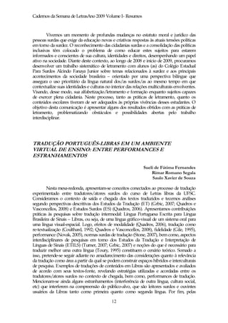 Cadernos da Semana de LetrasAno 2009 Volume I- Resumos



        Vivemos um momento de profundas mudanças no estatuto moral e jurídico das
pessoas surdas que exige da educação novas e criativas respostas às atuais tensões políticas
em torno da surdez. O reconhecimento das cidadanias surdas e a consolidação das políticas
inclusivas têm colocado o problema de como educar estes sujeitos para estarem
informados e conscientes de sua cultura, identidades e direitos, desempenhando um papel
ativo na sociedade. Diante deste contexto, ao longo de 2008 e início de 2009, procuramos
desenvolver um trabalho sistemático de letramento com alunos (as) do Colégio Estadual
Para Surdos Alcindo Fanaya Junior sobre temas relacionados à surdez e aos principais
acontecimentos da sociedade brasileira – orientado por uma perspectiva bilíngue que
assegura o uso prioritário da língua natural dos/as surdos/as ao mesmo tempo em que
contextualize suas identidades e culturas no interior das relações multiculturais envolventes.
Visando, desse modo, sua alfabetização/letramento e formação enquanto sujeitos capazes
de exercer plena cidadania. Neste processo, tanto as práticas de letramento, quanto os
conteúdos escolares tiveram de ser adequados às próprias vivências desses estudantes. O
objetivo desta comunicação é apresentar alguns dos resultados obtidos com as práticas de
letramento, problematizando obstáculos e possibilidades abertas pelo trabalho
interdisciplinar.




TRADUÇÃO PORTUGUÊS-LIBRAS EM UM AMBIENTE
VIRTUAL DE ENSINO: ENTRE PERFORMANCES E
ESTRANHAMENTOS

                                                               Sueli de Fátima Fernandes
                                                                   Rimar Romano Segala
                                                                    Saulo Xavier de Souza

        Nesta mesa-redonda, apresentam-se conceitos conectados ao processo de tradução
experimentado entre tradutores/atores surdos do curso de Letras libras da UFSC.
Consideramos o contexto de saída e chegada dos textos traduzidos e tecemos análises
segundo perspectivas descritivas dos Estudos da Tradução (ET) (Grbic, 2007; Quadros e
Vasconcellos, 2008) e Estudos Surdos (ES) (Quadros, 2006). Apresentamos contribuições
práticas às pesquisas sobre tradução intermodal: Língua Portuguesa Escrita para Língua
Brasileira de Sinais – Libras, ou seja, de uma língua gráfico-visual de um sistema oral para
uma língua visual-espacial. Logo, efeitos de modalidade (Quadros, 2006), tradução como
re-textualização (Coulthard, 1992; Quadros e Vasconcellos, 2008), fidelidade (Gile, 1995),
performance (Novak, 2005), normas surdas de tradução (Stone, 2007), bem como, aspectos
interdisciplinares de pesquisas em torno dos Estudos da Tradução e Interpretação de
Línguas de Sinais (ETILS) (Turner, 2007; Grbic, 2007) e noções do que é necessário para
traduzir melhor uma outra língua (Toury, 1995) constituem o cenário teórico. Somado a
isso, pretende-se seguir adiante no amadurecimento das considerações quanto à relevância
da tradução como área a partir da qual se podem construir espaços híbridos e interculturais
de pesquisa. Exemplos de traduções de conteúdos em Libras são apresentados e avaliados
de acordo com seus textos-fonte, revelando estratégias utilizadas e acordadas entre os
tradutores/atores surdos no contexto de chegada, bem como, performances de tradução.
Mencionam-se ainda alguns estranhamentos (interferência de outra língua, cultura social,
etc) que interferem na compreensão do público-alvo, que são leitores surdos e ouvintes
usuários da Libras tanto como primeira quanto como segunda língua. Por fim, pelas

                                             12
 