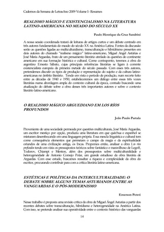 Cadernos da Semana de LetrasAno 2009 Volume I- Resumos


REALISMO MÁGICO E EXISTENCIALISMO NA LITERATURA
LATINO-AMERICANA NO MEADO DO SÉCULO XX

                                                      Paulo Henrique da Cruz Sandrini

A nossa sessão coordenada tratará de leituras de artigos curtos e um debate centrado em
três autores fundamentais do meado do século XX na América Latina. Fontes da discussão
serão as questões ligadas ao multiculturalismo, transculturação e hibridrismo presentes em
dois autores do chamado “realismo mágico” latino-americano, Miguel Angel Astúrias e
José Maria Arguedas, fruto de um pensamento literário atrelado às questões do continente
americano em sua formação histórica e cultural. Como contraponto, teremos a obra do
argentino Ernesto Sábato, cujas principais referências literárias se ligam à corrente
existencialista europeia da primeira metade do século passado. Com esses três autores,
pretendemos discutir os tipos de produção e representação do sujeito e da cultura latino-
americanas no âmbito literário. Tendo em vista o período de produção, num recorte feito
entre as décadas de 1940 e 1950, estabeleceremos um diálogo entre essas três vozes
literárias numa abordagem ampla do contexto cultural da época, contudo buscando uma
atualização do debate sobre a obra desses três importantes autores e sobre o contexto
literário latino-americano.



O REALISMO MÁGICO ARGUEDIANO EM LOS RÍOS
PROFUNDOS

                                                                      João Paulo Partala


Proveniente de uma sociedade permeada por questões multiculturais, José María Arguedas,
um escritor mestiço por opção, produziu uma literatura em que quéchua e espanhol se
misturam desembocando em uma linguagem própria. Essa mescla linguística e cultural tem
como consequência elementos que permeiam o campo da magia e da espiritualidade
oriundos de uma civilização antiga, os Incas. Propomos então, analisar a obra Los ríos
profundos tendo em vista os pressupostos teóricos sobre fantástico e maravilhoso de Legoff,
Todorov, Chiampi e Menton, além dos pressupostos sobre multiculturalidade e
heterogeneidade de Antonio Cornejo Polar, um grande estudioso da obra literária de
Arguedas. Com esse estudo, buscamos ressaltar a riqueza e complexidade da obra do
escritor, procurando contribuir para com a crítica literária latino-americana.



ESTÉTICAS E POLÍTICAS DA INTERCULTURALIDADE: O
DEBATE SOBRE ALGUNS TEMAS ASTURIANOS ENTRE AS
VANGUARDAS E O PÓS-MODERNISMO

                                                                         Emerson Pereti

Nesse trabalho é proposta uma revisão crítica da obra de Miguel Ángel Asturias a partir dos
recentes debates sobre transculturação, hibridismo e heterogeneidade na América Latina.
Com isso, se pretende analisar sua operatividade entre o contexto histórico das vanguardas

                                            14
 
