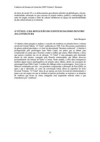 Cadernos da Semana de LetrasAno 2009 Volume I- Resumos

do início do século XX e os deslocamentos geoculturais advindos da globalização e da pós-
modernidade, sobretudo no que concerne ao projeto estético, político e antropológico do
autor de resgate, inclusão e fusão de culturas subalternas no espaço de representabilidade
da alta cultura letrada no Continente.




O TÚNEL: UMA REFLEXÃO DO EXISTENCIALISMO DENTRO
DA LITERATURA

                                                                              Inês Skrepetz

 O objetivo desta pesquisa é analisar o conceito de existência na primeira breve e intensa
novela de Ernesto Sábato, "O Túnel", publicada em 1948. Esta obra possui características
do gênero policial psicológico, e é fruto da denominada "literatura existencial". A história é
protagonizada pelo personagem Juan Pablo Castel, um pintor que se debate para
compreender as causas que o levaram a matar a mulher que amava, Maria Iribarne, a única
que parecia constituir sua via de salvação. "O Túnel" é uma passagem pelo alucinante
drama da vida interior, carregado pela filosofia existencialista, que Sábato absorveu
profundamente das leituras de Sartre e Camus. Neste sentido, a obra deixa transparecer
também alguns traços autobiográficos do próprio autor, Sábato, dentro da concepção do
personagem Juan Pablo Castel. A análise dos diálogos entre os personagens - bem como os
silêncios constituídos por eles - nos permitem compreender a afirmação de Bosi (2002), na
qual o que é silenciado, no curso da conversação banal, aflora na superfície do texto
ficcional. Portanto, "O Túnel" deixa de ser apenas um texto ficcional de entretenimento e
passa a ser um espaço em que se retratam as paixões profundas, as neuroses e as situações
de violência que levam ao crime, instigando uma inquietante reflexão sobre o que
entendemos por "existência".




                                             15
 