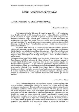 Cadernos da Semana de LetrasAno 2009 Volume I- Resumos



                 COMUNICAÇÕES COORDENADAS



LITERATURA DE VIAGEM NO SÉCULO XX, I

                                                                  Raquel Illescas Bueno


         As sessões coordenadas “Literatura de viagem no século 20 – I e II” resultam de
uma disciplina ofertada na Pós-Graduação em Letras - Estudos Literários em 2008. O
estudo da crônica de viagem produzida na primeira metade do século 20 por autores
brasileiros revelou-se campo profícuo para a exploração de temas relacionados aos
deslocamentos que geram arte literária e que colocam em xeque noções de identidade
nacional e individual. Por aproximação, cabem nestas sessões as crónicas de viagem de José
Saramago e a obra de Renard Perez, brasileiro que viajou à Galícia para ali encontrar as
raízes de sua identidade.
         Na parte I, serão enfocados os cronistas viajantes Manuel Bandeira e Mário de
Andrade em suas andanças pelo Brasil na década de 20 e, na sequência, os olhares de
Cecília Meireles para a Holanda e de Clarice Lispector para a Suíça. Na parte II, retorna
Cecília Meireles, agora em viagem a Portugal, e surgem reflexões de Saramago e de Rubem
Braga na Itália, além de José Lins do Rego em viagem à Grécia e do referido texto de
Renard Perez.
Algumas perguntas a serem respondidas: o que um escritor intuitivo como José Lins do
Rego buscou em Delfos, referência de cultura clássica? O que distingue, segundo o
cronista-viajante José Saramago, sua própria visão de um jardim italiano daquelas dos
fotógrafos-turistas japoneses? De que forma se aproximam o registro jornalístico de
Rubem Braga e o registro ficcional da romancista italiana Elsa Morante quando ambos têm
como assunto a Segunda Guerra Mundial? Como Manuel Bandeira e Mário de Andrade
focalizaram a cultura e as relações socioeconômicas brasileiras em suas crônicas de viagem?
E a eterna viajante Cecília Meireles, o que descobriu ao viajar para a Europa? De que
maneira a subjetividade de Clarice Lispector projetou-se sobre destinos que ela não
escolheu?


                                                                  Jackeline Peters Dück

        Clarice Lispector desenvolveu vários perfis na imprensa brasileira ao longo dos
anos: a contista, a entrevistadora, a repórter, a tradutora e a cronista, sendo que suas
crônicas, que transitam entre diferentes estilos, tons e conteúdos, acabaram atingindo uma
durabilidade que talvez a própria escritora nem suspeitasse. Vale notar que suas crônicas
são escritas em primeira pessoa, o que revela alguém que não é mero observador, mas um
participante da realidade. Além disso, é importante perceber que, para esta autora, os
detalhes do mundo real apenas servem de pretexto para divagações pessoais, numa
tentativa de se comunicar com o leitor e também consigo mesma. Lispector, casada com
um diplomata, sempre precisou viajar muito em função do trabalho do marido, de modo
que tal deslocamento geográfico deixou marcas em sua escrita, e embora a autora não tenha
produzido, particularmente, uma literatura de viagem, há referências, explícitas ou
                                            16
 
