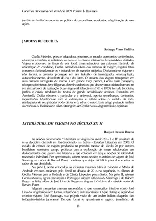 Cadernos da Semana de LetrasAno 2009 Volume I- Resumos

(ambiente familiar) e encontra na política do coronelismo nordestino a legitimação de suas
ações.




JARDINS DE CECÍLIA

                                                                    Solange Viaro Padilha

        Cecília Meireles, poeta e educadora, percorreu o mundo: apresentou conferências,
observou a história, o cotidiano, as cores e os ritmos intrínsecos às localidades visitadas.
Viajou e absorveu as tintas da cor local, transmutando-as em palavras. Partindo da
observação do cotidiano, Cecília, narradora-autora das crônicas de viagem, registra fatos
concretos ficcionalizando-os e tratando-os de maneira subjetiva. Declarando-se viajante e
não turista, a cronista prossegue em seu trabalho de investigação, contemplação,
autoconhecimento, descoberta do eu e do outro. O encanto das viagens transparece em
suas crônicas carregadas de lirismo. Com grande força poética, Cecília recria paisagens,
ultrapassa fronteiras, tece filigranas, desenha arabescos que descrevem a criatura humana na
sua eterna busca de realização. Suas viagens à Holanda (em 1951 e 1953), terra de bicicletas,
jardins e canais, renderam-lhe textos de grande sensibilidade artística. Forasteira em
Amsterdã, Cecília observa o particular e o universal, aponta semelhanças, contrastes,
inquietações. Identifica-se com o estrangeiro e reflete sobre o sentido da vida,
reinterpretando seu próprio modo de ser e de olhar o outro. Este artigo pretende analisar
as crônicas da Holanda e o olhar estrangeiro de Cecília na sua viagem física e espiritual.




LITERATURA DE VIAGEM NO SÉCULO XX, II

                                                                   Raquel Illescas Bueno

         As sessões coordenadas “Literatura de viagem no século 20 – I e II” resultam de
uma disciplina ofertada na Pós-Graduação em Letras - Estudos Literários em 2008. O
estudo da crônica de viagem produzida na primeira metade do século 20 por autores
brasileiros revelou-se campo profícuo para a exploração de temas relacionados aos
deslocamentos que geram arte literária e que colocam em xeque noções de identidade
nacional e individual. Por aproximação, cabem nestas sessões as crónicas de viagem de José
Saramago e a obra de Renard Perez, brasileiro que viajou à Galícia para ali encontrar as
raízes de sua identidade.
         Na parte I, serão enfocados os cronistas viajantes Manuel Bandeira e Mário de
Andrade em suas andanças pelo Brasil na década de 20 e, na sequência, os olhares de
Cecília Meireles para a Holanda e de Clarice Lispector para a Suíça. Na parte II, retorna
Cecília Meireles, agora em viagem a Portugal, e surgem reflexões de Saramago e de Rubem
Braga na Itália, além de José Lins do Rego em viagem à Grécia e do referido texto de
Renard Perez.
         Algumas perguntas a serem respondidas: o que um escritor intuitivo como José
Lins do Rego buscou em Delfos, referência de cultura clássica? O que distingue, segundo o
cronista-viajante José Saramago, sua própria visão de um jardim italiano daquelas dos
fotógrafos-turistas japoneses? De que forma se aproximam o registro jornalístico de

                                             18
 