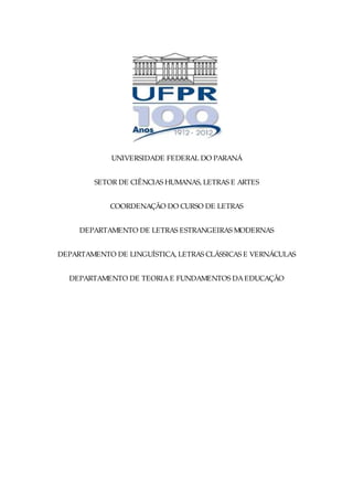 UNIVERSIDADE FEDERAL DO PARANÁ


        SETOR DE CIÊNCIAS HUMANAS, LETRAS E ARTES


            COORDENAÇÃO DO CURSO DE LETRAS


     DEPARTAMENTO DE LETRAS ESTRANGEIRAS MODERNAS


DEPARTAMENTO DE LINGUÍSTICA, LETRAS CLÁSSICAS E VERNÁCULAS


  DEPARTAMENTO DE TEORIA E FUNDAMENTOS DA EDUCAÇÃO
 