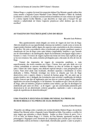 Cadernos da Semana de LetrasAno 2009 Volume I- Resumos

Rubem Braga e o registro ficcional da romancista italiana Elsa Morante quando ambos têm
como assunto a Segunda Guerra Mundial? Como Manuel Bandeira e Mário de Andrade
focalizaram a cultura e as relações socioeconômicas brasileiras em suas crônicas de viagem?
E a eterna viajante Cecília Meireles, o que descobriu ao viajar para a Europa? De que
maneira a subjetividade de Clarice Lispector projetou-se sobre destinos que ela não
escolheu?




AS VIAGENS DO TELÚRICO JOSÉ LINS DO REGO

                                                                    Ricardo Luiz Pedrosa

         Meu questionamento estará dirigido aos textos de viagem de José Lins do Rego.
Além de estudá-los em sua especificidade, interessa-me também o modo como os textos de
viagem podem iluminar melhor alguns dos aspectos mais característicos da obra romanesca
do escritor. Há certa concordância crítica (corroborada pelo próprio paraibano) quanto à
classificação de Lins do Rego como autor telúrico (regionalista), instintivo e que, fazendo
uso do memorialismo e da autobiografia, dispôs ficcionalmente certa ligação trágica entre o
homem e o meio. Os textos de viagem expõem tais temas de forma mais explícita do que
se faz nos romances. São, assim, instantes privilegiados para a discussão da obra de Lins do
Rego.
         Tratarei das impressões de viagem do romancista paraibano, e, mais
especificamente, dos textos reunidos em Gregos e Troianos, livro que pelo título em si já
confere centralidade ao universo simbólico helênico na obra de cronista de viagens do
autor. Falarei das várias viagens, mas dedicarei especial atenção a suas peregrinações pela
Grécia. Num nível ainda mais localizado, abordarei separada e inicialmente os textos
dedicados a Delfos. Pretendo investigar nos textos as relações que Lins do Rego
desenvolveu com o aspecto clássico e racional da herança grega. Ele, um autor que se
propôs intuitivo, isto é, desligado das formulações mais racionais e equilibradas da tradição
clássica, buscava que tipo de legitimação para sua obra no contexto grego? Outra questão
significativa em nossa investigação é a do telurismo. Na medida em que a obra de José Lins
do Rego, além de instintiva, propôs-se também como telúrica, que tipo de abordagem foi
estabelecido pelo autor em obras – as de viagem – que são caracterizadas justamente pelo
desencaixar-se de um determinado contexto geográfico, sujeitando o autor a uma gama
ampla de experiências de desterritorialização?



UMA VIAGEM À SEGUNDA GUERRA MUNDIAL NA PROSA DE
RUBEM BRAGA E NA PROSA DE ELSA MORANTE

                                                                  Luciana Cabral Doneda

 Proponho um diálogo entre a narrativa do cronista brasileiro Rubem Braga e da escritora
italiana Elsa Morante sobre a Segunda Guerra Mundial na Itália. Para ambos o conflito foi
uma viagem que estimulou a criação literária. Analiso as obras Crônicas da guerra. Com a
FEB na Itália, de Rubem Braga, e A História, de Elsa Morante, apontando escolhas de
personagens e linguagem como elementos de comparação para concluir que o real oferece
possibilidades criativas de lirismo e objetividade, intensificadas quando o autor se propõe a

                                             19
 
