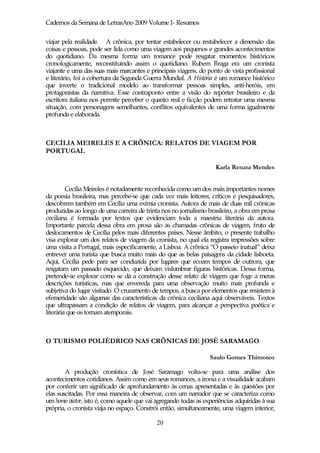 Cadernos da Semana de LetrasAno 2009 Volume I- Resumos

viajar pela realidade. A crônica, por tentar estabelecer ou restabelecer a dimensão das
coisas e pessoas, pode ser lida como uma viagem aos pequenos e grandes acontecimentos
do quotidiano. Da mesma forma um romance pode resgatar momentos históricos
cronologicamente, reconstituindo assim o quotidiano. Rubem Braga era um cronista
viajante e uma das suas mais marcantes e principais viagens, do ponto de vista profissional
e literário, foi a cobertura da Segunda Guerra Mundial. A História é um romance histórico
que inverte o tradicional modelo ao transformar pessoas simples, anti-heróis, em
protagonistas da narrativa. Esse contraponto entre a visão do repórter brasileiro e da
escritora italiana nos permite perceber o quanto real e ficção podem retratar uma mesma
situação, com personagens semelhantes, conflitos equivalentes de uma forma igualmente
profunda e elaborada.



CECÍLIA MEIRELES E A CRÔNICA: RELATOS DE VIAGEM POR
PORTUGAL

                                                                    Karla Renata Mendes


         Cecília Meireles é notadamente reconhecida como um dos mais importantes nomes
da poesia brasileira, mas percebe-se que cada vez mais leitores, críticos e pesquisadores,
descobrem também em Cecília uma exímia cronista. Autora de mais de duas mil crônicas
produzidas ao longo de uma carreira de trinta nos no jornalismo brasileiro, a obra em prosa
ceciliana é formada por textos que evidenciam toda a maestria literária da autora.
Importante parcela dessa obra em prosa são as chamadas crônicas de viagem, fruto de
deslocamentos de Cecília pelos mais diferentes países. Nesse âmbito, o presente trabalho
visa explorar um dos relatos de viagem da cronista, no qual ela registra impressões sobre
uma visita a Portugal, mais especificamente, a Lisboa. A crônica “O passeio inatual” deixa
entrever uma turista que busca muito mais do que as belas paisagens da cidade lisboeta.
Aqui, Cecília pede para ser conduzida por lugares que ecoam tempos de outrora, que
resgatam um passado esquecido, que deixam vislumbrar figuras históricas. Dessa forma,
pretende-se explorar como se dá a construção desse relato de viagem que foge a meras
descrições turísticas, mas que envereda para uma observação muito mais profunda e
subjetiva do lugar visitado. O cruzamento de tempos, a busca por elementos que resistem à
efemeridade são algumas das características da crônica ceciliana aqui observáveis. Textos
que ultrapassam a condição de relatos de viagem, para alcançar a perspectiva poética e
literária que os tornam atemporais.



O TURISMO POLIÉDRICO NAS CRÔNICAS DE JOSÉ SARAMAGO

                                                                 Saulo Gomes Thimoteo

        A produção cronística de José Saramago volta-se para uma análise dos
acontecimentos cotidianos. Assim como em seus romances, a ironia e a visualidade acabam
por conferir um significado de aprofundamento às cenas apresentadas e às questões por
elas suscitadas. Por essa maneira de observar, com um narrador que se caracteriza como
um homo viator, isto é, como aquele que vai agregando todas as experiências adquiridas à sua
própria, o cronista viaja no espaço. Constrói então, simultaneamente, uma viagem interior,

                                            20
 