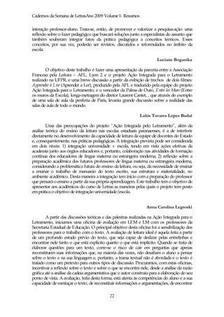 Cadernos da Semana de LetrasAno 2009 Volume I- Resumos

interação professor-aluno. Trata-se, então, de promover e valorizar a pesquisa-ação: uma
reflexão sobre o fazer pedagógico que buscará soluções junto a especialistas do assunto que
também souberam integrar fatos da prática pedagógica a conceitos teóricos. Esses
conceitos, por sua vez, poderão ser revistos, discutidos e reformulados no âmbito da
escola.

                                                                        Luciane Boganika

        O objetivo deste trabalho é fazer uma apresentação da parceria entre a Associação
Francesa pela Leitura – AFL, Lyon 2 e o projeto Ação Integrada para o Letramento
realizado na UFPR, e uma breve discussão a partir da exibição de trechos de dois filmes:
Apprendre à Lire (Aprender a Ler), produzido pela AFL e traduzido pela equipe do projeto
Ação Integrada para o Letramento, e o vencedor da Palma de Ouro, Entre les Murs (Entre
os muros da Escola), longa-metragem do diretor Laurent Cantet, , que através do exemplo
de uma sala de aula da periferia de Paris, levanta grande discussão sobre a realidade das
salas de aula de todo o mundo.

                                                              Lahis Tavares Lopes Budal

        Uma das preocupações do projeto "Ação Integrada pelo Letramento", além da
análise teórica do ensino da leitura nas escolas estaduais paranaenses, é a de interferir
diretamente no desenvolvimento da capacidade de leitura da equipe de docentes do Estado
e, consequentemente, nas práticas pedagógicas. A integração prevista pode ser considerada
em dois níveis: 1) integração universidade + escola, tendo em vista ações efetivas da
academia junto aos órgãos educadores e, portanto, colaboração nas atividades de formação
contínua dos educadores de língua materna ou estrangeira moderna; 2) reflexão sobre a
preparação acadêmica dos futuros professores de língua materna ou estrangeira moderna,
considerando a problemática futura do ensino da leitura, ou seja, da necessidade de ensinar
a ensinar o trabalho de manuseio do texto escrito, sua estrutura e materialidade, no
ambiente acadêmico. Desta maneira a integração tem início com a preparação do professor
que pensará o ensino a partir da sua própria aprendizagem. Este trabalho tem o objetivo de
apresentar aos acadêmicos do curso de Letras as maneiras pelas quais o projeto tem posto
em prática o objetivo de integração universidade/escola.


                                                                  Anna Carolina Legroski

        A partir das discussões teóricas e das palestras realizadas na Ação Integrada para o
Letramento, iniciamos uma oficina de avaliação em LEM e LM com os professores da
Secretaria Estadual de Educação. O principal objetivo desta oficina foi a sensibilização dos
professores para o trabalho com o texto. A avaliação de leitura ideal é aquela feita a partir
de um profundo estudo prévio do texto, que seja capaz de deslizar pelas entrelinhas e
encontrar nele tanto o que está explícito quanto o que está implícito. Quando se trata de
elaborar questões para um texto, corre-se o risco de cair em perguntas que apenas
reconstituem suas informações que, na maioria das vezes, não desafiam o aluno a pensar
sobre o texto e na sua linguagem e, portanto, a trama textual não é abordada e o texto é
tratado como um pretexto para outros tipos de discussão. Procuramos, com estas oficinas,
incentivar a reflexão sobre o texto e sobre o que se encontra nele, desde a análise da razão
gráfica até a análise da cadeia argumentativa que o autor construiu para a elaboração do seu
ponto de vista. A avaliação, feita desta forma, está atenta às competências do aluno e a sua
capacidade de esmiuçar o texto, de reconstituir informações e argumentações, de encontrar

                                             22
 