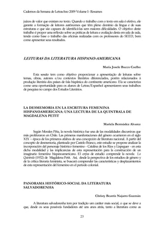 Cadernos da Semana de LetrasAno 2009 Volume I- Resumos

juízos de valor que existam no texto. Quando o trabalho com o texto em sala é efetivo, ele
garante a formação de leitores autônomos que têm pleno domínio da língua e de suas
estruturas e que são capazes de identificá-las sem maiores dificuldades. O objetivo deste
trabalho é propor uma reflexão sobre as práticas de leitura e avaliação desta em sala de aula,
tendo como base o trabalho das oficinas realizadas com os professores do SEED, bem
como apresentar seus resultados.




LEITURAS DA LITERATURA HISPANO-AMERICANA

                                                               Maria Josele Bucco Coelho

       Esta sessão tem como objetivo proporcionar a apresentação de leituras sobre
temas, obras, autores e/ou contextos literários diferenciados, porém relacionados à
produção literária dos países de fala hispânica do continente americano. Ela se caracteriza
como uma oportunidade para os alunos de Letras/Espanhol apresentarem seus trabalhos
de pesquisa no campo dos Estudos Literários.




LA DESMEMORIA EN LA ESCRITURA FEMENINA
HISPANOAMERICANA: UNA LECTURA DE LA QUINTRALA DE
MAGDALENA PETIT

                                                               Mariela Bermúdez Alvarez

        Según Morales Piña, la novela histórica fue una de las modalidades discursivas que
más proliferaron en Chile. Las primeras manifestaciones del género ocurrieron en el siglo
XIX – época de los primeros atisbos de una concepción de literatura nacional. A partir del
concepto de desmemoria, planteado por Castelo Branco, este estudio se propone analizar la
incorporación del personaje histórico femenino - Catalina de los Ríos y Lispeguer - en esta
dicha modalidad y las implicancias de esta representación para la construcción de un
imaginario femenino hispanoamericano. El corpus de estudio comprende la novela La
Quintrala (1932) de Magdalena Petit. Así, desde la perspectiva de los estudios de género y
de la crítica literaria feminista, se buscará comprender las características y desplazamientos
de esta representación del femenino en el período colonial.




PANORAMA HISTÓRICO-SOCIAL DA LITERATURA
SALVADORENHA

                                                         Christy Beatriz Najarro Guzmán

       A literatura salvadorenha tem por tradição um caráter mais social, o que se deve a
que, desde os seus possíveis fundadores até uns anos atrás, tanto a literatura como as

                                             23
 