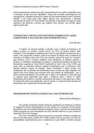 Cadernos da Semana de LetrasAno 2009 Volume I- Resumos

demais representações artísticas tem sido caracterizadas pelo seu caráter social-político para
a construção do que seria uma “identidade”. Sendo uma sociedade caracterizada por seu
estrangeirismo, a literatura nacional foi o agente de forte questionamento social. O presente
trabalho é um estudo geral sobre alguns aspectos que caracterizaram a literatura
salvadorenha do século XX. Este trabalho não pretende se aprofundar em aspectos muito
específicos das diferentes correntes que surgiram neste período, mas abordar alguns
aspectos gerais dele.




LITERATURA E MÚSICA EM CONCIERTO BARROCO DE ALEJO
CARPENTIER: UMA LEITURA NÃO-HERMENÊUTICA.

                                                                              Lívia Morales


        O objetivo do presente trabalho é entender como a relação da Literatura e da
Música acontece no romance Concierto Barroco, de 1974, do escritor cubano Alejo
Carpentier. Esta abordagem se estabelecerá por meio de uma hipótese de leitura em que a
forma, e não unicamente a temática, pode ser um aspecto da relação entre as instâncias da
Literatura e da Música nessa obra. Com esta intenção, parte-se da noção de “concerto”
para observar como o romance estabelece essas articulações na estrutura narrativa e
temática. A sustentação metodológica da análise é a proposta pós-moderna de leitura não
hermenêutica sugerida por Hans Ulrich Grumbrecht no texto Corpo e forma (1998), que
pensa sobre as expressões artísticas enquanto manifestações que se relacionam como
sistemas distintos capazes de interagir. Assim, focalizando o objeto textual, uma
interpretação que se pretende não hermenêutica busca na teoria do signo linguístico um
suporte para novas leituras que rechaçam toda uma tradição de interpretação - que o
teórico propõe desestabilizar. Isso permite que o objeto a ser analisado e o meio pelo qual
se expressa sejam importantes para supor a influência sobre a leitura. O sujeito
interpretante pós-moderno é colocado numa posição não passiva e não espera que o objeto
do mundo lhe mostre seus significados, mas ele mesmo é o responsável pela operação da
interpretação que a organização formal pode sugerir.




MODERNIDADE POÉTICA PARAGUAIA: UMA INTRODUÇÃO

                                                                Daiane Pereira Rodrigues


         Nos estudos de literatura hispano-americana, geralmente nos limitamos à narrativa
de Augusto Roa Bastos (principalmente sua obra maestra Yo el Supremo (1974)) quando
pretendemos citar um exemplo da literatura paraguaia. Porém, o processo de modernização
artística paraguaia tem seus antecedentes nas cinco décadas anteriores, no que costuma-se
chamar de Nueva Poesia Paraguaya.
         Para maior entendimento desse processo faz-se necessário enfatizar a produção de
dois de seus antecessores: Josefina Plá e Hérib Campos Cervera, que junto com Roa são
personalidades importantíssimas para o modernismo no país. Hérib e Josefina começam

                                             24
 