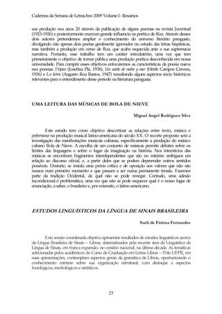 Cadernos da Semana de LetrasAno 2009 Volume I- Resumos

sua produção nos anos 20 através da publicação de alguns poemas na revista Juventud
(1923-1926) e posteriormente exercem grande influencia na poética de Roa. Através desses
dois autores pretendemos ampliar o conhecimento do universo literário paraguaio,
divulgando não apenas dois poetas geralmente ignorados no estudo das letras hispânicas,
mas também a produção em verso de Roa, que acaba esquecida ante a sua supremacia
narrativa. Portanto, esse trabalho tem um caráter introdutório, uma vez que tem
primeiramente o objetivo de tornar pública uma produção poética desconhecida em nossa
universidade. Para cumprir esses objetivos enfocaremos as características da poesia nueva
nos poemas Trópico (Josefina Plá, 1938), Un sueño de noche y mar (Hérib Campos Cervera,
1936) e La tierra (Augusto Roa Bastos, 1947) ressaltando alguns aspéctos sócio históricos
relevantes para o entendimento desse período na literatura paraguaia.




UMA LEITURA DAS MÚSICAS DE BOLA DE NIEVE

                                                          Miguel Angel Rodriguez Silva


        Este estudo tem como objetivo descortinar as relações entre texto, música e
performance na produção musical latino-americana do século XX. O recorte proposto será a
investigação das manifestações musicais cubanas, especificamente a produção do músico
cubano Bola de Nieve. A escolha de um conjunto de músicas permite debates sobre os
limites das linguagens e sobre o lugar da imaginação na história. Nos interstícios das
músicas se encontram fragmentos interdependentes que são no mínimo ambíguos em
relação ao discurso oficial, e, a partir deles que se podem depreender outros sentidos
possíveis. Destarte, se instala uma práxis crítica e de oposição aos valores que não são
nossos num primeiro momento e que passam a ser numa permanente tensão. Fazemos
parte da tradição Ocidental, da qual não se pode renegar. Contudo, uma adesão
incondicional é problemática, uma vez que não se pode esquecer qual é o nosso lugar de
enunciação, a saber, o brasileiro e, por extensão, o latino-americano.




ESTUDOS LINGUÍSTICOS DA LÍNGUA DE SINAIS BRASILEIRA

                                                              Sueli de Fátima Fernandes


        Esta sessão coordenada objetiva apresentar resultados de estudos linguísticos acerca
da Língua Brasileira de Sinais – Libras, sistematizados pela recente área da Linguística da
Língua de Sinais, em franca expansão, no cenário nacional, na última década. As temáticas
selecionadas pelos acadêmicos do Curso de Graduação em Letras Libras – Pólo UFPR, em
suas apresentações, contemplam aspectos gerais da gramática da Libras, oportunizando o
conhecimento mínimo sobre sua organização estrutural, com destaque a aspectos
fonológicos, morfológicos e sintáticos.




                                            25
 