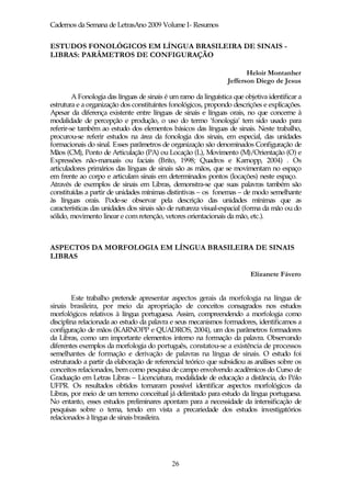 Cadernos da Semana de LetrasAno 2009 Volume I- Resumos


ESTUDOS FONOLÓGICOS EM LÍNGUA BRASILEIRA DE SINAIS -
LIBRAS: PARÂMETROS DE CONFIGURAÇÃO

                                                                         Heloir Montanher
                                                                  Jefferson Diego de Jesus

         A Fonologia das línguas de sinais é um ramo da linguística que objetiva identificar a
estrutura e a organização dos constituintes fonológicos, propondo descrições e explicações.
Apesar da diferença existente entre línguas de sinais e línguas orais, no que concerne à
modalidade de percepção e produção, o uso do termo ‘fonologia’ tem sido usado para
referir-se também ao estudo dos elementos básicos das línguas de sinais. Neste trabalho,
procurou-se referir estudos na área da fonologia dos sinais, em especial, das unidades
formacionais do sinal. Esses parâmetros de organização são denominados Configuração de
Mãos (CM), Ponto de Articulação (PA) ou Locação (L), Movimento (M)/Orientação (O) e
Expressões não-manuais ou faciais (Brito, 1998; Quadros e Karnopp, 2004) . Os
articuladores primários das línguas de sinais são as mãos, que se movimentam no espaço
em frente ao corpo e articulam sinais em determinados pontos (locações) neste espaço.
Através de exemplos de sinais em Libras, demonstra-se que suas palavras também são
constituídas a partir de unidades mínimas distintivas – os fonemas – de modo semelhante
às línguas orais. Pode-se observar pela descrição das unidades mínimas que as
características das unidades dos sinais são de natureza visual-espacial (forma da mão ou do
sólido, movimento linear e com retenção, vetores orientacionais da mão, etc.).



ASPECTOS DA MORFOLOGIA EM LÍNGUA BRASILEIRA DE SINAIS
LIBRAS

                                                                          Elizanete Fávero


        Este trabalho pretende apresentar aspectos gerais da morfologia na língua de
sinais brasileira, por meio da apropriação de conceitos consagrados nos estudos
morfológicos relativos à língua portuguesa. Assim, compreendendo a morfologia como
disciplina relacionada ao estudo da palavra e seus mecanismos formadores, identificamos a
configuração de mãos (KARNOPP e QUADROS, 2004), um dos parâmetros formadores
da Libras, como um importante elementos interno na formação da palavra. Observando
diferentes exemplos da morfologia do português, constatou-se a existência de processos
semelhantes de formação e derivação de palavras na língua de sinais. O estudo foi
estruturado a partir da elaboração de referencial teórico que subsidiou as análises sobre os
conceitos relacionados, bem como pesquisa de campo envolvendo acadêmicos do Curso de
Graduação em Letras Libras – Licenciatura, modalidade de educação a distância, do Pólo
UFPR. Os resultados obtidos tornaram possível identificar aspectos morfológicos da
Libras, por meio de um terreno conceitual já delimitado para estudo da língua portuguesa.
No entanto, esses estudos preliminares apontam para a necessidade da intensificação de
pesquisas sobre o tema, tendo em vista a precariedade dos estudos investigatórios
relacionados à língua de sinais brasileira.




                                             26
 