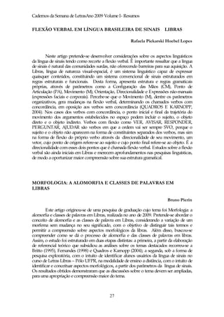 Cadernos da Semana de LetrasAno 2009 Volume I- Resumos


FLEXÃO VERBAL EM LÍNGUA BRASILEIRA DE SINAIS LIBRAS

                                                        Rafaela Piekarski Hoebel Lopes


        Neste artigo pretende-se desenvolver considerações sobre os aspectos linguísticos
da língua de sinais tendo como recorte a flexão verbal. É importante ressaltar que a língua
de sinais é natural das comunidades surdas, não oferecendo barreiras para sua aquisição. A
Libras, língua de natureza visual-espacial, é um sistema linguístico capaz de expressar
quaisquer conteúdos, constituindo um sistema convencional de sinais estruturados em
regras estruturais e funcionais. Desta forma, apresenta estrutura e regras gramaticais
próprias, através de parâmetros como a Configuração das Mãos (CM), Ponto de
Articulação (PA), Movimento (M), Orientação, Direcionalidade e Expressões não-manuais
(expressões faciais e corporais). Percebe-se que o Movimento (M), dentre os parâmetros
organizativos, gera mudanças na flexão verbal, determinando os chamados verbos com
concordância, em oposição aos verbos sem concordância (QUADROS E KARNOPP,
2004). Nos casos dos verbos com concordância, o ponto inicial e final da trajetória do
movimento dos argumentos estabelecidos no espaço podem incluir o sujeito, o objeto
direto e o objeto indireto. Verbos com flexão como VER, AVISAR, RESPONDER,
PERGUNTAR, AJUDAR são verbos em que a ordem vai ser sempre SVO, porque o
sujeito e o objeto não aparecem na forma de constituintes separados dos verbos, mas sim
na forma de flexão do próprio verbo através da direcionalidade de seu movimento, um
vetor, cujo ponto de origem refere-se ao sujeito e cujo ponto final refere-se ao objeto. É a
direcionalidade com esses dois pontos que é chamada flexão verbal. Estudos sobre a flexão
verbal são ainda iniciais em Libras e merecem aprofundamentos nas pesquisas linguísticas,
de modo a oportunizar maior compreensão sobre sua estrutura gramatical.




MORFOLOGIA: A ALOMORFIA E CLASSES DE PALAVRAS EM
LIBRAS

                                                                             Bruno Pierin

         Este artigo originou-se de uma pesquisa de graduação cujo tema foi Morfologia: a
alomorfia e classes de palavras em Libras, realizada no ano de 2009. Pretende-se abordar o
conceito de alomorfia e as classes de palavra em Libras, considerando a variação de um
morfema sem mudança no seu significado, com o objetivo de distinguir tais termos e
permitir a compreensão sobre aspectos morfológicos da libras. Além disso, buscou-se
compreender como se dá o processo de alomorfia e das classes de palavras em libras.
Assim, o estudo foi estruturado em duas etapas distintas: a primeira, a partir da elaboração
de referencial teórico que subsidiou as análises sobre os temas destacados recorreu-se a
Britto (1995), Fernandes (1998) e Quadros e Karnopp (2004); a segunda, sob a forma de
pesquisa exploratória, com o intuito de identificar alunos usuários da língua de sinais no
curso de Letras Libras – Pólo UFPR, na modalidade de ensino a distância, com o intuito de
identificar e conceituar aspectos morfológicos, a partir dos parâmetros da língua de sinais.
Os resultados obtidos demonstraram que as discussões sobre o tema devem ser ampliadas,
para uma apropriação e compreensão maior do tema.



                                            27
 