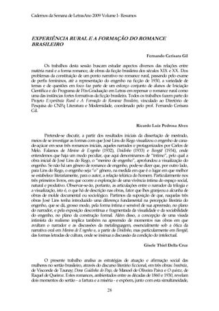 Cadernos da Semana de LetrasAno 2009 Volume I- Resumos




EXPERIÊNCIA RURAL E A FORMAÇÃO DO ROMANCE
BRASILEIRO

                                                                       Fernando Cerisara Gil

        Os trabalhos desta sessão buscam estudar aspectos diversos das relações entre
matéria rural e a forma romance, de obras da ficção brasileira dos séculos XIX e XX. Dos
problemas da constituição de um ponto narrativo no romance rural, passando pelo exame
de perfis femininos, até a representação do engenho na ficção de 1930, a variedade de
temas e de questões em foco faz parte de um esforço conjunto de alunos de Iniciação
Científica e do Programa de Pós-Graduação em Letras em repensar o romance rural como
uma das instâncias fortes formativas da ficção brasileira. Todos os trabalhos fazem parte do
Projeto Experiência Rural e A Formação do Romance Brasileiro, vinculado ao Diretório de
Pesquisa do CNPq Literatura e Modernidade, coordenado pelo prof. Fernando Cerisara
Gil.


                                                                Ricardo Luiz Pedrosa Alves

        Pretende-se discutir, a partir dos resultados iniciais da dissertação de mestrado,
meios de se investigar as formas com que José Lins do Rego visualizou o engenho de cana-
de-açúcar em seus três romances iniciais, aqueles narrados e protagonizados por Carlos de
Melo. Falamos de Menino de Engenho (1932), Doidinho (1933) e Bangüê (1934), onde
entendemos que haja um modo peculiar, que aqui denominamos de “íntimo”, pelo qual a
obra inicial de José Lins do Rego, o “menino de engenho”, aprofundou a visualização do
engenho. Se não há um gênero de romance de engenho, pode-se dizer que, por outro lado,
para Lins do Rego, o engenho seja “o” gênero, na medida em que é o lugar em que melhor
se estabelece literariamente, para o autor, a relação telúrica do homem. Particularmente nos
três primeiros livros, em que ocorre a exploração de uma vivência íntima do espaço social,
natural e produtivo. Observar-se-ão, portanto, as articulações entre o narrador da trilogia e
a visualização, isto é, o que há de descrição nas obras, fator que lhes granjeou a alcunha de
obras de molde documental ou sociológico. Partimos da suposição de que, naquelas três
obras José Lins tenha introduzido uma diferença fundamental na percepção literária do
engenho, que se dá, grosso modo, pela forma íntima e sensível de sua apreensão, no plano
do narrador, e pela exposição descontínua e fragmentada da visualidade e da sociabilidade
do engenho, no plano da construção formal. Além disso, a concepção de uma visada
intimista do realismo implica também na apreensão de momentos nas obras em que
avultam o narrador e as discussões da metalinguagem, essencialmente sob a ótica da
narrativa oral em Menino de Engenho e, a partir de Doidinho, mas particularmente em Bangüê,
das formas letradas de cultura, onde se insinua a discussão da condição do intelectual.

                                                                     Gisele Thiel Della Cruz


       O presente trabalho analisa as estratégias de atuação e afirmação social das
mulheres no sertão brasileiro, através do discurso literário ficcional, em três obras: Inocência,
de Visconde de Taunay; Dona Guidinha do Poço, de Manoel de Oliveira Paiva e O quinze, de
Raquel de Queiroz. Estes romances, ambientados entre as décadas de 1860 e 1930, revelam
dois momentos do sertão - a fartura e a miséria - e expõem, junto com esta simultaneidade,

                                              28
 