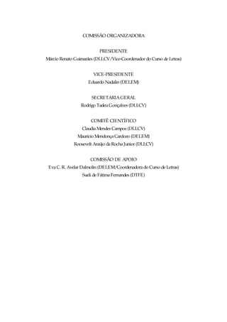 COMISSÃO ORGANIZADORA


                          PRESIDENTE
Márcio Renato Guimarães (DLLCV/Vice-Coordenador do Curso de Letras)


                       VICE-PRESIDENTE
                     Eduardo Nadalin (DELEM)


                      SECRETARIA GERAL
                 Rodrigo Tadeu Gonçalves (DLLCV)


                      COMITÊ CIENTÍFICO
                 Claudia Mendes Campos (DLLCV)
               Maurício Mendonça Cardozo (DELEM)
             Roosevelt Araújo da Rocha Junior (DLLCV)


                      COMISSÃO DE APOIO
 Eva C. R. Avelar Dalmolin (DELEM/Coordenadora do Curso de Letras)
                  Sueli de Fátima Fernandes (DTFE)
 