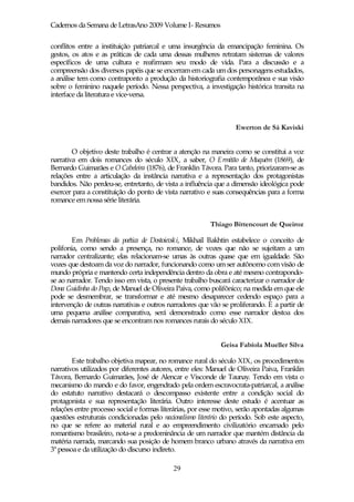 Cadernos da Semana de LetrasAno 2009 Volume I- Resumos

conflitos entre a instituição patriarcal e uma insurgência da emancipação feminina. Os
gestos, os atos e as práticas de cada uma dessas mulheres retratam sistemas de valores
específicos de uma cultura e reafirmam seu modo de vida. Para a discussão e a
compreensão dos diversos papéis que se encerram em cada um dos personagens estudados,
a análise tem como contraponto a produção da historiografia contemporânea e sua visão
sobre o feminino naquele período. Nessa perspectiva, a investigação histórica transita na
interface da literatura e vice-versa.



                                                                   Ewerton de Sá Kaviski


        O objetivo deste trabalho é centrar a atenção na maneira como se constitui a voz
narrativa em dois romances do século XIX, a saber, O Ermitão de Muquém (1869), de
Bernardo Guimarães e O Cabeleira (1876), de Franklin Távora. Para tanto, priorizaram-se as
relações entre a articulação da instância narrativa e a representação dos protagonistas
bandidos. Não perdeu-se, entretanto, de vista a influência que a dimensão ideológica pode
exercer para a constituição do ponto de vista narrativo e suas consequências para a forma
romance em nossa série literária.


                                                         Thiago Bittencourt de Queiroz

        Em Problemas da poética de Dostoievski, Mikhail Bakhtin estabelece o conceito de
polifonia, como sendo a presença, no romance, de vozes que não se sujeitam a um
narrador centralizante; elas relacionam-se umas às outras quase que em igualdade. São
vozes que destoam da voz do narrador, funcionando como um ser autônomo com visão de
mundo própria e mantendo certa independência dentro da obra e até mesmo contrapondo-
se ao narrador. Tendo isso em vista, o presente trabalho buscará caracterizar o narrador de
Dona Guidinha do Poço, de Manuel de Oliveira Paiva, como polifônico; na medida em que ele
pode se desmembrar, se transformar e até mesmo desaparecer cedendo espaço para a
intervenção de outras narrativas e outros narradores que vão se proliferando. E a partir de
uma pequena análise comparativa, será demonstrado como esse narrador destoa dos
demais narradores que se encontram nos romances rurais do século XIX.


                                                             Geisa Fabíola Mueller Silva

        Este trabalho objetiva mapear, no romance rural do século XIX, os procedimentos
narrativos utilizados por diferentes autores, entre eles: Manuel de Oliveira Paiva, Franklin
Távora, Bernardo Guimarães, José de Alencar e Visconde de Taunay. Tendo em vista o
mecanismo do mando e do favor, engendrado pela ordem escravocrata-patriarcal, a análise
do estatuto narrativo destacará o descompasso existente entre a condição social do
protagonista e sua representação literária. Outro interesse deste estudo é acentuar as
relações entre processo social e formas literárias, por esse motivo, serão apontadas algumas
questões estruturais condicionadas pelo nacionalismo literário do período. Sob este aspecto,
no que se refere ao material rural e ao empreendimento civilizatório encarnado pelo
romantismo brasileiro, nota-se a predominância de um narrador que mantém distância da
matéria narrada, marcando sua posição de homem branco urbano através da narrativa em
3ª pessoa e da utilização do discurso indireto.

                                            29
 