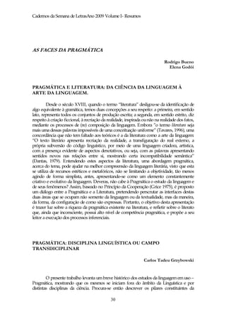 Cadernos da Semana de LetrasAno 2009 Volume I- Resumos




AS FACES DA PRAGMÁTICA

                                                                              Rodrigo Bueno
                                                                                Elena Godói



PRAGMÁTICA E LITERATURA: DA CIÊNCIA DA LINGUAGEM À
ARTE DA LINGUAGEM.

         Desde o século XVIII, quando o termo “literatura” desligou-se da identificação de
algo equivalente à gramática, temos duas concepções a seu respeito: a primeira, em sentido
lato, representa todos os conjuntos de produção escrita; a segunda, em sentido estrito, diz
respeito à criação ficcional, à recriação da realidade, inspirada ou não na realidade dos fatos,
mediante os processos de (re) composição da linguagem. Embora ”o termo literatura seja
mais uma dessas palavras impossíveis de uma conceituação uniforme” (Tavares, 1996), uma
concordância que não tem faltado aos teóricos é a da literatura como a arte da linguagem:
“O texto literário apresenta recriação da realidade, a transfiguração do real externo, a
própria subversão do código linguístico, por meio de uma linguagem criadora, artística,
com a presença evidente de aspectos denotativos, ou seja, com as palavras apresentando
sentidos novos nas relações entre si, mostrando certa incompatibilidade semântica”
(Dantas, 1979). Entendendo estes aspectos da literatura, uma abordagem pragmática,
acerca do tema, pode ajudar na melhor compreensão da linguagem literária, visto que esta
se utiliza de recursos estéticos e metafóricos, não se limitando a objetividade, tão menos
agindo de forma simplista, antes, apresentando-se como um elemento constantemente
criativo e evolutivo da linguagem. Deveras, não cabe à Pragmática o estudo da linguagem e
de seus fenômenos? Assim, baseado no Princípio da Cooperação (Grice 1975), é proposto
um diálogo entre a Pragmática e a Literatura, pretendendo perscrutar as interfaces destas
duas áreas que se ocupam não somente da linguagem ou da textualidade, mas da maneira,
da forma, da configuração de como são expressas. Portanto, o objetivo desta apresentação
é trazer luz sobre a riqueza da pragmática existente na literatura, e refletir sobre o literato
que, ainda que inconsciente, possui alto nível de competência pragmática, e propõe a seu
leitor a execução dos processos inferenciais.




PRAGMÁTICA: DISCIPLINA LINGUÍSTICA OU CAMPO
TRANSDICIPLINAR

                                                                  Carlos Tadeu Grzybowski


        O presente trabalho levanta um breve histórico dos estudos da linguagem em uso –
Pragmática, mostrando que os mesmos se iniciam fora do âmbito da Linguística e por
distintas disciplinas da ciência. Procura-se então descrever os pilares constituintes da

                                              30
 