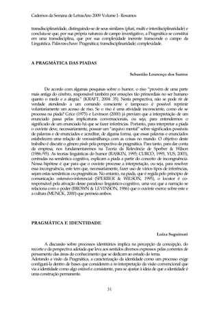 Cadernos da Semana de LetrasAno 2009 Volume I- Resumos

transdisciplinaridade, distinguindo-se de seus similares (pluri, multi e interdisciplinaridade) e
concluiu-se que, por sua própria natureza de campo investigativo, a Pragmática se constitui
em uma transdisciplina, que por sua complexidade inerente transcende o campo da
Linguística. Palavras-chave: Pragmática; transdisciplinaridade; complexidade.



A PRAGMÁTICA DAS PIADAS

                                                            Sebastião Lourenço dos Santos


        De acordo com algumas pesquisas sobre o humor, o riso “provém de uma parte
mais antiga do cérebro, responsável também por emoções tão primordiais no ser humano
quanto o medo e a alegria.” (KRAFT, 2004: 35). Nesta perspectiva, não se pode rir de
verdade atendendo a um comando consciente e tampouco é possível reprimir
voluntariamente um acesso de riso. Se o riso é uma atividade inconsciente, como ele se
processa na piada? Grice (1975) e Levinson (2000) já previam que a interpretação de um
enunciado passa pelas implicaturas conversacionais, ou seja, para entendermos o
significado de um enunciado há que se fazer inferências. Portanto, para interpretar a piada
o ouvinte deve, necessariamente, possuir um “arquivo mental” sobre significados possíveis
de palavras e de enunciados e acreditar, de alguma forma, que essas palavras e enunciados
estabelecem uma relação de verossimilhança com as coisas no mundo. O objetivo deste
trabalho é discutir o gênero piada pela perspectiva da pragmática. Para tanto, para dar conta
da empresa, nos fundamentaremos na Teoria da Relevância de Sperber & Wilson
(1986/95). As teorias linguísticas do humor (RASKIN, 1995; CURCÓ, 1995, YUS, 2003),
centradas na semântica cognitiva, explicam a piada a partir do conceito de incongruência.
Nossa hipótese é que para que o ouvinte processe a interpretação, ou seja, para resolver
essa incongruência, este tem que, necessariamente, fazer uso de vários tipos de inferências,
sejam estas semânticas ou pragmáticas. No entanto, na piada, que é regida pelo princípio de
comunicação ostensivo-inferencial (SPERBER & WILSON, 1995), o locutor é co-
responsável pela ativação desse paradoxo linguístico-cognitivo, uma vez que a narração se
relaciona com o poder (BROWN & LEVINSON, 1986) que o ouvinte exerce sobre este e
a cultura (MUNCK, 2000) que permeia ambos.




PRAGMÁTICA E IDENTIDADE

                                                                             Luíza Suguimati

        A discussão sobre processos identitários implica na percepção da concepção, do
recorte e da perspectiva adotada que leva aos sentidos diversos expressos pelas correntes de
pensamento das áreas do conhecimento que se dedicam ao estudo do tema.
Adotando a visão da Pragmática, a caracterização da identidade como um processo exige
configurá-la dentro de bases que considerem a re-interpretação da visão convencional que
via a identidade como algo estável e consistente, para se ajustar à ideia de que a identidade é
uma construção permanente.


                                              31
 
