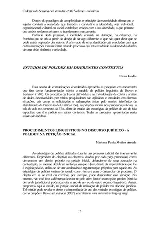 Cadernos da Semana de LetrasAno 2009 Volume I- Resumos

        Dentro do paradigma da complexidade, o princípio da recursividade afirma que o
sujeito constrói a sociedade que também o constrói e a identidade, seja individual,
organizacional, cultural ou social, estabelece tensões com a sua alteridade, o que permite
que ambos se desenvolvam e se transformem mutuamente.
        Partindo desta premissa, a identidade consiste na distinção, na diferença, na
fronteira que se cria a partir do desejo de ser algo diferente, o que não quer dizer que se
pode existir separado dos outros. A afirmação de uma identidade cria condições para que
outras interações tomem forma criando processos que vão moldando as identidades dentro
de uma visão sistêmica e articulada.




ESTUDOS DE POLIDEZ EM DIFERENTES CONTEXTOS

                                                                               Elena Godói


        Esta sessão de comunicações coordenadas apresenta as pesquisas em andamento
que têm como fundamentação teórica o modelo da polidez linguística de Brown e
Levinson (1987). Os conceitos da Teoria da Polidez e as metodologias de coleta e análise
de dados desenvolvidos por vários pesquisadores são aplicados e estudados em diversas
situações, tais como as solicitações e reclamações feitas pelo serviço telefônico de
atendimento da Prefeitura de Curitiba (156), as petições iniciais nos processos judiciais, a
sala de aula no contexto da EJA, além do estudo das estratégias da polidez do ato de fala
específico que é o pedido em vários contextos. Todas as pesquisas apresentadas nesta
sessão são inéditas.



PROCEDIMENTOS LINGUÍSTICOS NO DISCURSO JURÍDICO - A
POLIDEZ NA PETIÇÃO INICIAL

                                                            Mariana Paula Muñoz Arruda


        As estratégias de polidez utilizadas durante um processo judicial são imensamente
diferentes. Dependem do objetivo ou objetivos visados por cada peça processual, como
demonstrar um direito próprio na petição inicial, defender-se de uma acusação na
contestação, ou mesmo decidir na sentença, em que o Juiz, diante da imparcialidade que lhe
é exigida pela lei, utiliza-se de um vocabulário e argumentação próprios para aquele ato. As
estratégias de polidez variam de acordo com o tema e com o desenrolar do processo. O
objeto em si, se cível ou criminal, por exemplo, pode demonstrar essa variação. No
entanto, não é só isso: a diferença de estar no pólo ativo (autor) ou no pólo passivo (réu) da
demanda jurisdicional pode acarretar o uso de um ou de outro recurso linguístico. Assim,
propomos aqui o estudo, na petição inicial, da utilização da polidez no discurso jurídico.
Tal estudo pode revelar o efeito e a importância do uso das variadas estratégias de polidez,
como propõem Brown e Levinson (1987), em Politeness: some universals in language usage.




                                             32
 