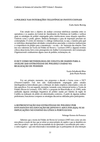 Cadernos da Semana de LetrasAno 2009 Volume I- Resumos




A POLIDEZ NAS INTERAÇÕES TELEFÔNICAS INSTITUCIONAIS

                                                                      Carla Anéte Berwig


         Este estudo tem o objetivo de analisar conversas telefônicas mantidas entre os
operadores e os usuários da Central de Atendimento da Prefeitura de Curitiba e verificar
quais as estratégias de polidez empregadas pelos interlocutores nessa situação específica.
Variáveis como o poder, gênero, distância hierárquica e grau de imposição precisam ser
contempladas. O centro de interesse é o diálogo institucional, ou seja, a maneira pela qual
os indivíduos desempenham atividades comunicativas associadas a contextos institucionais
e a importância da polidez para a manutenção – ou não – da harmonia das relações. Para
isso nos valeremos da Teoria da Polidez de Brown e Levinson (1987) e algumas revisões
críticas dessa teoria, bem como pressupostos da Análise Conversacional e da Comunicação
Organizacional e analisaremos alguns casos de pedidos, reclamações, etc.



O DCT COMO METODOLOGIA DE COLETA DE DADOS PARA A
ANÁLISE DAS ESTRATÉGIAS DE POLIDEZ USADAS NA
REALIZAÇÃO DE PEDIDOS

                                                                   Luzia Schalkoski Dias
                                                                      João Paulo Partala


        Em um primeiro momento, nos propomos a discutir a forma como o DCT
(Discourse-Completion Test) tem sido tradicionalmente empregado pelos estudos
interlinguísticos/interculturais para a obtenção de dados empíricos relacionados a atos de
fala específicos. Em um segundo momento, tomando como referencial teórico a Teoria da
Polidez (Brown & Levinson, 1978, 1987) e a proposta de Blum-Kulka et. al. (1989), serão
analisadas algumas estratégias linguísticas de polidez usadas por falantes da região de
Curitiba na realização de pedidos em determinados contextos. A partir de algumas análises
preliminares, buscaremos comparar as estratégias discursivas utilizadas pelos participantes.



A REPRESENTAÇÃO DAS ESTRATÉGIAS DE POLIDEZ POR
ESTUDANTES DA EDUCAÇÃO DE JOVENS E ADULTOS (EJA): SUAS
IMPLICAÇÕES NO ENSINO DA LÍNGUA PORTUGUESA

                                                             Solange Gomes da Fonseca

        Sabemos que a teoria da Polidez de Brown & Levinson (1987) tem como um dos
seus pilares a noção de face que se refere ao amor-próprio do sujeito e que se desdobra em
uma face positiva – que deriva da necessidade de ser apreciado e reconhecido pelo outro –
e outra negativa – que está relacionada à necessidade que os participantes de uma interação

                                            33
 