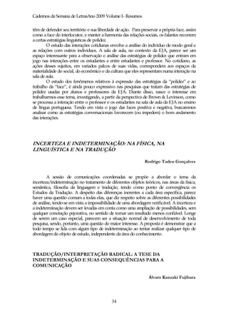 Cadernos da Semana de LetrasAno 2009 Volume I- Resumos

têm de defender seu território e sua liberdade de ação. Para preservar a própria face, assim
como a face do interlocutor, e manter a harmonia das relações sociais, os falantes recorrem
a certas estratégias linguísticas de polidez.
        O estudo das interações cotidianas envolve a análise do indivíduo de modo geral e
as relações com outros indivíduos. A sala de aula, no contexto da EJA, parece ser um
espaço interessante para a observação e análise das estratégias de polidez que entram em
jogo nas interações entre os estudantes e entre estudantes e professor. No cotidiano, as
ações desses sujeitos, em variados palcos de suas vidas, correspondem aos espaços da
materialidade do social, do econômico e da cultura que eles representam numa interação na
sala de aula.
        O estudo dos fenômenos relativos à expressão das estratégias da “polidez” e ao
trabalho da “face”, é ainda pouco expressivo nas pesquisas que tratam das estratégias de
polidez usadas por alunos e professores da EJA. Diante disso, nasce o interesse em
trabalharmos esse tema, investigando, a partir da perspectiva de Brown & Levinson, como
se processa a interação entre o professor e os estudantes na sala de aula da EJA no ensino
de língua portuguesa. Tendo em vista o jogo das faces positiva e negativa, buscaremos
analisar como as estratégias conversacionais favorecem (ou impedem) o bom andamento
das interações.




INCERTEZA E INDETERMINAÇÃO: NA FÍSICA, NA
LINGUÍSTICA E NA TRADUÇÃO

                                                               Rodrigo Tadeu Gonçalves


        A sessão de comunicações coordenadas se propõe a abordar o tema da
incerteza/indeterminação no tratamento de diferentes objetos teóricos, nas áreas da física,
semântica, filosofia da linguagem e tradução, tendo como ponto de convergência os
Estudos da Tradução. A despeito das diferenças inerentes a cada área específica, parece
haver uma questão comum a todas elas, que diz respeito sobre as diferentes possibilidades
de análise, tendo-se em vista a impossibilidade de uma abordagem verificável. A incerteza e
a indeterminação devem ser levadas em conta como uma ampliação de possibilidades, sem
qualquer conotação pejorativa, no sentido de tornar um resultado menos confiável. Longe
de serem um caso especial, parecem ser a situação normal de desenvolvimento de toda
pesquisa, sendo, portanto, uma questão do maior interesse. A proposta é demonstrar que a
todo tempo se lida com algum tipo de indeterminação ao tentar realizar qualquer tipo de
abordagem do objeto de estudo, independente da área do conhecimento.



TRADUÇÃO/INTERPRETAÇÃO RADICAL: A TESE DA
INDETERMINAÇÃO E SUAS CONSEQUÊNCIAS PARA A
COMUNICAÇÃO

                                                                 Álvaro Kasuaki Fujihara




                                            34
 