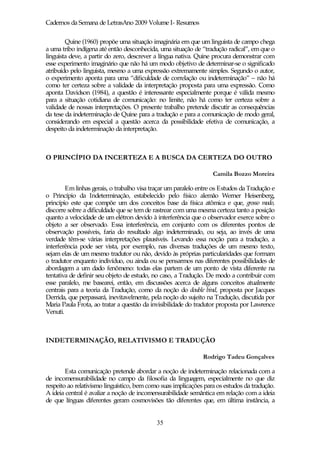 Cadernos da Semana de LetrasAno 2009 Volume I- Resumos

        Quine (1960) propõe uma situação imaginária em que um linguista de campo chega
a uma tribo indígena até então desconhecida, uma situação de “tradução radical”, em que o
linguista deve, a partir do zero, descrever a língua nativa. Quine procura demonstrar com
esse experimento imaginário que não há um modo objetivo de determinar-se o significado
atribuído pelo linguista, mesmo a uma expressão extremamente simples. Segundo o autor,
o experimento aponta para uma “dificuldade de correlação ou indeterminação” – não há
como ter certeza sobre a validade da interpretação proposta para uma expressão. Como
aponta Davidson (1984), a questão é interessante especialmente porque é válida mesmo
para a situação cotidiana de comunicação: no limite, não há como ter certeza sobre a
validade de nossas interpretações. O presente trabalho pretende discutir as consequências
da tese da indeterminação de Quine para a tradução e para a comunicação de modo geral,
considerando em especial a questão acerca da possibilidade efetiva de comunicação, a
despeito da indeterminação da interpretação.



O PRINCÍPIO DA INCERTEZA E A BUSCA DA CERTEZA DO OUTRO

                                                                  Camila Bozzo Moreira

        Em linhas gerais, o trabalho visa traçar um paralelo entre os Estudos da Tradução e
o Princípio da Indeterminação, estabelecido pelo físico alemão Werner Heisenberg,
princípio este que compõe um dos conceitos base da física atômica e que, grosso modo,
discorre sobre a dificuldade que se tem de rastrear com uma mesma certeza tanto a posição
quanto a velocidade de um elétron devido à interferência que o observador exerce sobre o
objeto a ser observado. Essa interferência, em conjunto com os diferentes pontos de
observação possíveis, faria do resultado algo indeterminado, ou seja, ao invés de uma
verdade têm-se várias interpretações plausíveis. Levando essa noção para a tradução, a
interferência pode ser vista, por exemplo, nas diversas traduções de um mesmo texto,
sejam elas de um mesmo tradutor ou não, devido às próprias particularidades que formam
o tradutor enquanto indivíduo, ou ainda ou se pensarmos nas diferentes possibilidades de
abordagem a um dado fenômeno: todas elas partem de um ponto de vista diferente na
tentativa de definir seu objeto de estudo, no caso, a Tradução. De modo a contribuir com
esse paralelo, me basearei, então, em discussões acerca de alguns conceitos atualmente
centrais para a teoria da Tradução, como da noção do double bind, proposta por Jacques
Derrida, que perpassará, inevitavelmente, pela noção do sujeito na Tradução, discutida por
Maria Paula Frota, ao tratar a questão da invisibilidade do tradutor proposta por Lawrence
Venuti.



INDETERMINAÇÃO, RELATIVISMO E TRADUÇÃO

                                                              Rodrigo Tadeu Gonçalves

        Esta comunicação pretende abordar a noção de indeterminação relacionada com a
de incomensurabilidade no campo da filosofia da linguagem, especialmente no que diz
respeito ao relativismo linguístico, bem como suas implicações para os estudos da tradução.
A ideia central é avaliar a noção de incomensurabilidade semântica em relação com a ideia
de que línguas diferentes geram cosmovisões tão diferentes que, em última instância, a


                                            35
 