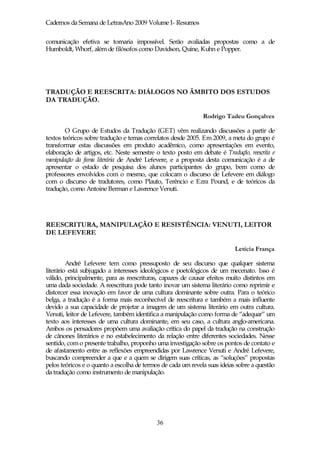 Cadernos da Semana de LetrasAno 2009 Volume I- Resumos

comunicação efetiva se tornaria impossível. Serão avaliadas propostas como a de
Humboldt, Whorf, além de filósofos como Davidson, Quine, Kuhn e Popper.




TRADUÇÃO E REESCRITA: DIÁLOGOS NO ÂMBITO DOS ESTUDOS
DA TRADUÇÃO.

                                                              Rodrigo Tadeu Gonçalves

        O Grupo de Estudos da Tradução (GET) vêm realizando discussões a partir de
textos teóricos sobre tradução e temas correlatos desde 2005. Em 2009, a meta do grupo é
transformar estas discussões em produto acadêmico, como apresentações em evento,
elaboração de artigos, etc. Neste semestre o texto posto em debate é Tradução, reescrita e
manipulação da fama literária de André Lefevere, e a proposta desta comunicação é a de
apresentar o estado de pesquisa dos alunos participantes do grupo, bem como de
professores envolvidos com o mesmo, que colocam o discurso de Lefevere em diálogo
com o discurso de tradutores, como Plauto, Terêncio e Ezra Pound, e de teóricos da
tradução, como Antoine Berman e Lawrence Venuti.




REESCRITURA, MANIPULAÇÃO E RESISTÊNCIA: VENUTI, LEITOR
DE LEFEVERE

                                                                           Letícia França

         André Lefevere tem como pressuposto de seu discurso que qualquer sistema
literário está subjugado a interesses ideológicos e poetológicos de um mecenato. Isso é
válido, principalmente, para as reescrituras, capazes de causar efeitos muito distintos em
uma dada sociedade. A reescritura pode tanto inovar um sistema literário como reprimir e
distorcer essa inovação em favor de uma cultura dominante sobre outra. Para o teórico
belga, a tradução é a forma mais reconhecível de reescritura e também a mais influente
devido a sua capacidade de projetar a imagem de um sistema literário em outra cultura.
Venuti, leitor de Lefevere, também identifica a manipulação como forma de “adequar” um
texto aos interesses de uma cultura dominante, em seu caso, a cultura anglo-americana.
Ambos os pensadores propõem uma avaliação crítica do papel da tradução na construção
de cânones literários e no estabelecimento da relação entre diferentes sociedades. Nesse
sentido, com o presente trabalho, proponho uma investigação sobre os pontos de contato e
de afastamento entre as reflexões empreendidas por Lawrence Venuti e André Lefevere,
buscando compreender a que e a quem se dirigem suas críticas, as “soluções” propostas
pelos teóricos e o quanto a escolha de termos de cada um revela suas ideias sobre a questão
da tradução como instrumento de manipulação.




                                            36
 