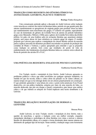 Cadernos da Semana de LetrasAno 2009 Volume I- Resumos


TRADUÇÃO COMO REESCRITA DO GÊNERO CÔMICO NA
ANTIGUIDADE: LEFEREVE, PLAUTO E TERÊNCIO

                                                                Rodrigo Tadeu Gonçalves

         Esta comunicação pretende aplicar a discussão de André Lefevere sobre tradução
como reescrita ao contexto dos inícios da literatura latina, período em que grande parte dos
autores manifestamente se apropriavam de originais gregos para produzir obras em latim
que manifestamente eram reescrituras dos gregos. O contexto em questão, especialmente
no caso da transmissão do gêmero da Comédia Nova de autores do período helenístico
grego como Menandro, Filêmon e Dífilo para o gênero da Comédia Nova latina das fabullae
palliatae, foi palco de uma frutífera safra de recriações literárias que assumiram estatuto
próprio, sem nunca deixar de fazer referência ao contexto grego de origem. O modelo
proposto por Lefevere para explicar a manipulação do cânone literário através da reescrita
parece explicar uma série de elementos peculiares encontrados no período de produção das
comédias de Plauto e Terêncio, e parece apropriado para entender o que se propunha
como tradução no período, bem como que resultados do ponto de vista do
estabelecimento dos fundamentos da própria literatura latina no contexto sócio-cultural de
Roma do período dos séculos III e II a.C.




UMA POÉTICA DA REESCRITA: ENLACES DE POUND E LEFEVERE

                                                                 Guilherme Gontijo Flores


         Em Tradução, reescrita e manipulação da fama literária, André Lefevere apresenta os
problemas políticos e éticos que estão envolvidos em qualquer operação tradutória, na
medida em que ela recorta, indica e critica obras do passado ou de outras culturas, ao
mesmo tempo em que as faz interagir dentro de um cânone perpetuamente em construção.
O que pretendo apresentar é uma leitura de como o poeta norte-americano Ezra Pound
desenvolve, em sua prática tradutória, soluções por meio de uma reescrita do falso, ou
reescrita deslocada, que põe em cheque a função comunicativa, para lançar uma estética
crítica; e de que maneira as soluções de Pound implicam uma teoria semelhante à de
Lefevere.




TRADUÇÃO, RELAÇÃO E MANIPULAÇÃO: DE BERMAN A
LEFEVERE

                                                                              Simone Petry

         André Lefevere, no texto Tradução, reescrita e manipulação da fama literária, trata a
questão da reescritura, e aponta a tradução como seu melhor exemplo, enquanto
manipulação ideológica e poetológica de obras literárias com vistas a renovar o sistema
literário de determinada cultura, ou a manter a forma dominante deste mesmo sistema em
detrimento de qualquer tipo de inovação. Nesse sentido, a tradução surge como ferramenta
                                             37
 
