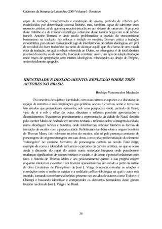 Cadernos da Semana de LetrasAno 2009 Volume I- Resumos

capaz de recriação, transformação e construção de valores, partindo de critérios pré-
estabelecidos por determinado sistema literário, mas, também, capaz de subverter estes
mesmos critérios, ainda que sempre administrada por um sistema de mecenato. A proposta
deste trabalho é a de colocar em diálogo o discurso desse teórico belga com o do teórico
francês Antoine Berman, e deste modo problematizar a questão do etnocentrismo
bermaniano na tradução. Ao colocar a tradução em manifesto, Berman critica a tradução
etnocêntrica, por esta ser realizada sob jugo de interferências de ordem ideológicas, em prol
de um ideal do fazer tradutório que seria de alcançar aquilo que ele chama de uma visada
ética da tradução, na qual a relação oferecida ao Outro, ao estrangeiro, é de total abertura
no nível da escrita, ou da reescrita, buscando construir, assim, um tipo de relação/tradução
onde traços de apropriação com intuitos ideológicos, relacionados ao desejo do Próprio,
seriam totalmente apagados.




IDENTIDADE E DESLOCAMENTO: REFLEXÃO SOBRE TRÊS
AUTORES NO BRASIL

                                                          Rodrigo Vasconcelos Machado

         Os conceitos de sujeito e identidade, com suas culturas e aspectos e a discussão do
espaço da narrativa e suas implicações geo-políticas, sociais e criativas, serão o tema dos
três estudos que pretendemos apresentar, sob uma perspectiva onde, partindo do Brasil,
visto de si e sob o olhar do outro, discutem e refletem possíveis aproximações e
distanciamentos. Buscaremos primeiramente a representação da cidade de Natal, descrita
pelo escritor Mário de Andrade em recortes textuais e reflexões sobre a imagem da cidade,
numa abordagem teórica e histórica, onde intentaremos articular também as formas de
interação do escritor com a própria cidade. Refletiremos também sobre a origem brasileira
de Thomas Mann, fato relevante na obra do escritor, não só pela presença constante de
personagens de origem estrangeira em suas obras, como pela problematização do elemento
“estrangeiro” no caminho formativo de personagens centrais na novela Tonio Kröger,
exemplo de como a identidade influencia o percurso da carreira artística, ao que se soma
ainda a discussão do papel do artista numa sociedade burguesa onde percebem-se
mudanças significativas de valores estéticos e sociais, e de como é possível relacionar esses
fatos à história de Thomas Mann e seu posicionamento quanto à sua própria origem
enquanto intelectual e escritor. Para finalizar apresentaremos um estudo a partir da análise
da obra Cavalinhos de Plantiplanto de José J. Veiga, buscando entender as relações e
correlações entre o realismo mágico e a realidade político-ideológica na qual o autor esta
inserido, tomando um referencial teórico presente nos estudos de autores como Todorov e
Chiampi e buscando identificar e compreender os elementos formadores deste gênero
literário na obra de José J. Veiga e no Brasil.




                                             38
 