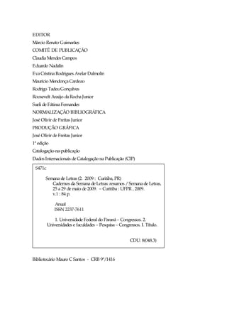 EDITOR
Márcio Renato Guimarães
COMITÊ DE PUBLICAÇÃO
Claudia Mendes Campos
Eduardo Nadalin
Eva Cristina Rodrigues Avelar Dalmolin
Maurício Mendonça Cardozo
Rodrigo Tadeu Gonçalves
Roosevelt Araújo da Rocha Junior
Sueli de Fátima Fernandes
NORMALIZAÇÃO BIBLIOGRÁFICA
José Olivir de Freitas Junior
PRODUÇÃO GRÁFICA
José Olivir de Freitas Junior
1ª edição
Catalogação-na-publicação
Dados Internacionais de Catalogação na Publicação (CIP)

 S471c

       Semana de Letras (2. 2009 : Curitiba, PR)
          Cadernos da Semana de Letras: resumos / Semana de Letras,
          25 a 29 de maio de 2009. – Curitiba : UFPR , 2009.
          v.1 : 84 p.

             Anual
             ISSN 2237-7611

             1. Universidade Federal do Paraná – Congressos. 2.
         Universidades e faculdades – Pesquisa – Congressos. I. Título.


                                                       CDU: 8(048.3)



Bibliotecário Mauro C Santos - CRB 9ª/1416
 