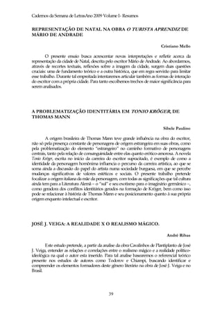 Cadernos da Semana de LetrasAno 2009 Volume I- Resumos


REPRESENTAÇÃO DE NATAL NA OBRA O TURISTA APRENDIZ DE
MÁRIO DE ANDRADE

                                                                          Cristiano Mello

        O presente ensaio busca acrescentar novas interpretações e refletir acerca da
representação da cidade de Natal, descrita pelo escritor Mário de Andrade. Ao abordarmos,
através de recortes textuais, reflexões sobre a imagem da cidade, surgem duas questões
cruciais: uma de fundamento teórico e a outra histórica, que em regra servirão para limitar
esse trabalho. Durante tal empreitada intentaremos articular também as formas de interação
do escritor com a própria cidade. Para tanto escolhemos trechos de maior significância para
serem analisados.




A PROBLEMATIZAÇÃO IDENTITÁRIA EM TONIO KRÖGER, DE
THOMAS MANN

                                                                            Sibele Paulino

        A origem brasileira de Thomas Mann teve grande influência na obra do escritor,
não só pela presença constante de personagens de origem estrangeira em suas obras, como
pela problematização do elemento “estrangeiro” no caminho formativo de personagens
centrais, tanto pela relação de consanguinidade entre elas quanto erótico-amorosa. A novela
Tonio Kröger, escrita no início da carreira do escritor supracitado, é exemplo de como a
identidade da personagem homônima influencia o percurso da carreira artística, ao que se
soma ainda a discussão do papel do artista numa sociedade burguesa, em que se percebe
mudanças significativas de valores estéticos e sociais. O presente trabalho pretende
focalizar a origem italiana da mãe da personagem, com todas as significações que tal cultura
ainda tem para a Literatura Alemã – o “sul” e seu exotismo para o imaginário germânico –,
como geradora dos conflitos identitários gerados na formação de Kröger, bem como isso
pode se relacionar à história de Thomas Mann e seu posicionamento quanto à sua própria
origem enquanto intelectual e escritor.




JOSÉ J. VEIGA: A REALIDADE X O REALISMO MÁGICO.

                                                                              André Ribas

        Este estudo pretende, a partir da analise da obra Cavalinhos de Plantiplanto de José
J. Veiga, entender as relações e correlações entre o realismo mágico e a realidade político-
ideológica na qual o autor esta inserido. Para tal analise basearemos o referencial teórico
presente nos estudos de autores como Todorov e Chiampi, buscando identificar e
compreender os elementos formadores deste gênero literário na obra de José J. Veiga e no
Brasil.




                                            39
 
