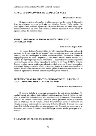 Cadernos da Semana de LetrasAno 2009 Volume I- Resumos


ASPECTOS DOS CONTOS DE GUIMARÃES ROSA

                                                                Milena Ribeiro Martins

        Reúnem-se nesta sessão análises de diferentes aspectos dos contos de Guimarães
Rosa, especialmente daqueles publicados em Primeiras Estórias (1962): análise das
personagens infantis, análise da representação do amor e do lirismo por meio da linguagem,
análise comparada de um conto de Guimarães e outro de Machado de Assis e análise de
aspectos formais das narrativas curtas.



AMOR E LIRISMO NAS PRIMEIRAS ESTÓRIAS DE JOÃO
GUIMARÃES ROSA

                                                            Lahis Tavares Lopes Budal

        Os contos do livro Primeiras Estórias, de João Guimarães Rosa, estão repletos de
manifestações líricas, o que faz as "estórias" parecerem diversas vezes uma mistura de
prosa e poesia. Tal mistura pode se revelar no tratamento lírico dos temas e também na
linguagem poética. No conto “Sequência”, a veia poética não está apenas no tema — a
aventura da vaquinha pitanga, movida pela saudade — mas também na escolha das palavras
e expressões, que tornam o texto especialmente poético. Já em “Luas-de-Mel” a presença
do amor perdura, mesmo sendo ameaçado pelo combate eminente de que é a causadora;
neste caso a linguagem também influencia na percepção dos sentimentos que envolvem a
narração. Pretendemos com este trabalho analisar, principalmente nos contos referidos, as
formas de representação do amor, o lirismo e a poetização das narrativas.



REPRESENTAÇÃO DA IDENTIDADE NOS CONTOS O ESPELHO
DE MACHADO DE ASSIS E GUIMARÃES ROSA

                                                       Christy Beatriz Najarro Guzmán


        O presente trabalho é um estudo comparativo dos dois contos intitulados “O
espelho”, um de Machado de Assis (publicado originalmente na Gazeta de Notícias em 1882
e depois foi incluído no livro Papéis Avulsos no mesmo ano), e o outro de Guimarães Rosa,
publicado em Primeiras Estórias (1962). Ambos os contos apresentam discussões acerca do
tema da identidade do ser humano. Apesar de semelhanças, como os narradores em
primeira pessoa, os contos resolvem o problema de formas diferentes de acordo com a sua
época. Este trabalho visa explorar os pontos em que estes dois contos se aproximam e se
distanciam na tentativa de resolver uma dúvida que durante séculos preocupou o ser
humano.



A INFÂNCIA EM PRIMEIRAS ESTÓRIAS


                                           40
 