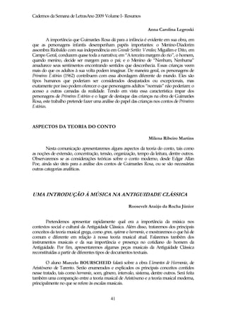Cadernos da Semana de LetrasAno 2009 Volume I- Resumos

                                                                  Anna Carolina Legroski

         A importância que Guimarães Rosa dá para a infância é evidente em sua obra, em
que as personagens infantis desempenham papéis importantes: o Menino-Diadorim
assombra Riobaldo com sua independência em Grande Sertão: Veredas; Miguilim e Dito, em
Campo Geral, conduzem quase toda a narrativa; em “A terceira margem do rio”, o homem,
quando menino, decide ser margem para o pai; e o Menino de “Nenhum, Nenhuma”
amadurece seus sentimentos encontrando sentidos que desconhecia. Essas crianças veem
mais do que os adultos à sua volta podem imaginar. De maneira geral, os personagens de
Primeiras Estórias (1962) contribuem com essa abordagem diferente do mundo. Eles são
tipos humanos que poderiam ser considerados desajustados ou excepcionais, mas
exatamente por isso podem oferecer o que personagens adultos “normais” não poderiam: o
acesso a outras camadas da realidade. Tendo em vista essa característica ímpar dos
personagens de Primeiras Estórias e o lugar de destaque das crianças na obra de Guimarães
Rosa, este trabalho pretende fazer uma análise do papel das crianças nos contos de Primeiras
Estórias.



ASPECTOS DA TEORIA DO CONTO

                                                                  Milena Ribeiro Martins

        Nesta comunicação apresentaremos alguns aspectos da teoria do conto, tais como
as noções de extensão, concentração, tensão, organização, tempo da leitura, dentre outros.
Observaremos se as considerações teóricas sobre o conto moderno, desde Edgar Allan
Poe, ainda são úteis para a análise dos contos de Guimarães Rosa, ou se são necessárias
outras categorias analíticas.




UMA INTRODUÇÃO À MÚSICA NA ANTIGUIDADE CLÁSSICA

                                                       Roosevelt Araújo da Rocha Júnior


       Pretendemos apresentar rapidamente qual era a importância da música nos
contextos social e cultural da Antiguidade Clássica. Além disso, trataremos dos principais
conceitos da teoria musical grega, como genos, systema e harmonia, e mostraremos o que há de
comum e diferente em relação à nossa teoria musical atual. Falaremos também dos
instrumentos musicais e da sua importância e presença no cotidiano do homem da
Antiguidade. Por fim, apresentaremos algumas peças musicais da Antiguidade Clássica
reconstituídas a partir de diferentes tipos de documentos textuais.

        O aluno Marcelo BOURSCHEID falará sobre a obra Elementos de Harmonia, de
Aristóxeno de Tarento. Serão enumerados e explicados os principais conceitos contidos
nesse tratado, tais como harmonia, som, gênero, intervalo, sistema, dentre outros. Será feita
também uma comparação entre a teoria musical de Aristóxeno e a teoria musical moderna,
principalmente no que se refere às escalas musicais.


                                             41
 
