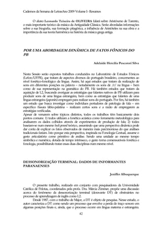 Cadernos da Semana de LetrasAno 2009 Volume I- Resumos

        O aluno Leonardo Teixeira de OLIVEIRA falará sobre Aristóxeno de Tarento,
o mais importante teórico da música da Antiguidade Clássica. Serão abordadas informações
sobre a sua biografia, sua formação pitagórica, a influência de Aristóteles na sua obra e a
importância da sua teoria harmônica na história da música grega antiga.




POR UMA ABORDAGEM DINÂMICA DE FATOS FÔNICOS DO
PB

                                                       Adelaide Hercília Pescatori Silva


Nesta Sessão serão expostos trabalhos conduzidos no Laboratório de Estudos Fônicos
(Lefon/UFPR), que tratam de aspectos diversos do português brasileiro, concernentes ao
nível fonético-fonológico da língua. Assim, há aqui estudos que tratam da realização de
sons em diferentes posições na palavra – notadamente os sons de /r/ na língua – bem
como de sua representação na gramática do PB. Há também estudos que tratam da
aquisição de L2, buscando averiguar as estratégias que falantes nativos de PB utilizam para
produzir sons de uma língua estrangeira, bem como as estratégias que falantes de uma
língua estrangeira (japonês) empregam para realizar sons do português. Por fim, há também
um estudo que busca investigar como indivíduos portadores de patologia de fala – em
específico fissura lábio-palatina – realizam certos sons e a razão de empregarem as
estratégias verificadas.
Apesar de versarem sobre tópicos distintos, todos os trabalhos têm basicamente dois
pontos comuns: 1) todos utilizam a fonética acústica como ferramenta metodológica para
analisarem os dados colhidos através de experimentos de produção de fala; 2) todos
baseiam-se num mesmo background teórico, assumindo que uma perspectiva dinâmica pode
dar conta de explicar os fatos observados de maneira mais parcimoniosa do que análises
tradicionais fariam. Isto porque esta perspectiva, inspirada na Fonologia Gestual, assume o
gesto articulatório como primitivo de análise. Sendo uma unidade ao mesmo tempo
simbólica e numérica, dotada de tempo intrínseco, o gesto torna comensuráveis fonética e
fonologia, possibilitando tratar essas duas disciplinas num mesmo nível.




DESSONORIZAÇÃO TERMINAL: DADOS DE INFORMANTES
PARANAENSES

                                                                    Jeniffer Albuquerque


       O presente trabalho, realizado em conjunto com pesquisadores da Universidade
Católica de Pelotas, coordenados pela profa. Dra. Márcia Zimmer, propõe uma discussão
acerca do fenômeno da dessonorização terminal (doravante DT) de obstruintes no
processo de aprendizagem de inglês como L2.
       Desde 1987, com o trabalho de Major, a DT é objeto de pesquisa. Nesse estudo, o
autor caracteriza a DT como sendo um processo que envolve a perda do traço sonoro em
algumas posições finais e, ainda, que o processo ocorre em língua materna e estrangeira.
                                            42
 