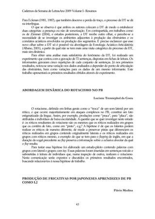 Cadernos da Semana de LetrasAno 2009 Volume I- Resumos

Para Eckman (1981, 1987), que também descreve a perda do traço, o processo da DT se dá
na interlíngua.
        O que se observa é que ambos os autores colocam a DT de modo a estabelecer
duas categorias: a presença ou não de sonorização. Em contrapartida, em trabalhos como
os de Zimmer (2004), e estudos posteriores, a DT recebe outro olhar, e percebe-se a
necessidade de se investigar os ambientes adjacentes à produção das obstruintes e os
correlatos acústicos envolvidos na produção dos segmentos. É preciso esclarecer que esse
novo olhar sobre a DT só é possível via abordagem da Fonologia Acústico-Articulatória
(Albano, 2001), a partir da qual não se tem mais uma visão categórica do processo da DT,
mais sim dinâmica.
        Para obter uma análise mais satisfatória do fenômeno da DT, foi realizado um
experimento que contou com a gravação de 72 sentenças, dispostas em fichas de leitura. Os
informantes gravaram cinco repetições de cada conjunto de sentenças. Já nos primeiros
resultados, notou-se uma variação nos dados analisados a depender do ponto de articulação
das obstruintes, bem como variações para os dados de um mesmo informante. Este
trabalho apresentará os primeiros resultados obtidos através do experimento.




ABORDAGEM DINÂMICA DO ROTACISMO NO PB

                                                           Luciane Trennephol da Costa


         O rotacismo, definido em linhas gerais como a “troca” de um som lateral por um
rótico, e que ocorre majoritariamente em ataques complexos no PB, constitui um fato
estigmatizado da língua. Assim, por exemplo, produções como “praca”, para “placa”, são
atribuídas a indivíduos de baixa escolaridade. A questão que se quer investigar neste estudo
é: os róticos resultantes do rotacismo são os mesmos que os róticos realizados em grupos
que os contêm de fato, como em “prato”, e.g.? A hipótese é de que os falantes podem
realizar os róticos de maneira diferente, de modo a preservar pistas que diferenciem os
róticos realizados em grupos contendo originalmente laterais e os róticos realizados em
grupos com róticos mesmo, a exemplo do que se tem para o flapping do inglês, em que a
duração da vogal precedente ao flap preserva a informação sobre a oclusiva alveolar da qual
o flap resulta.
         Para testar essa hipótese foi elaborado um estudo-piloto contendo palavras com
grupos com lateral e grupos com tap. Essas palavras foram inseridas em sentenças-veículo e
submetidas à leitura de indivíduos que, numa inspeção de outiva, realizam o rotacismo.
Nesta comunicação serão expostos e discutidos os primeiros resultados encontrados,
buscando relacioná-los à nossa hipótese de trabalho.




PRODUÇÃO DE FRICATIVAS POR JAPONESES APRENDIZES DE PB
COMO L2

                                                                           Flávio Medina



                                            43
 