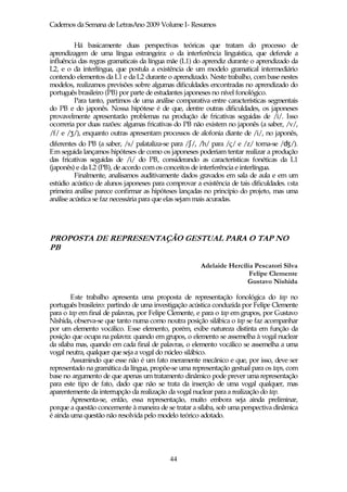 Cadernos da Semana de LetrasAno 2009 Volume I- Resumos

         Há basicamente duas perspectivas teóricas que tratam do processo de
aprendizagem de uma língua estrangeira: o da interferência linguística, que defende a
influência das regras gramaticais da língua mãe (L1) do aprendiz durante o aprendizado da
L2, e o da interlíngua, que postula a existência de um modelo gramatical intermediário
contendo elementos da L1 e da L2 durante o aprendizado. Neste trabalho, com base nestes
modelos, realizamos previsões sobre algumas dificuldades encontradas no aprendizado do
português brasileiro (PB) por parte de estudantes japoneses no nível fonológico.
         Para tanto, partimos de uma análise comparativa entre características segmentais
do PB e do japonês. Nossa hipótese é de que, dentre outras dificuldades, os japoneses
provavelmente apresentarão problemas na produção de fricativas seguidas de /i/. Isso
ocorreria por duas razões: algumas fricativas do PB não existem no japonês (a saber, /v/,
/f/ e /ʒ/), enquanto outras apresentam processos de alofonia diante de /i/, no japonês,
diferentes do PB (a saber, /s/ palataliza-se para /ʃ/, /h/ para /ç/ e /z/ torna-se / /).
Em seguida lançamos hipóteses de como os japoneses poderiam tentar realizar a produção
das fricativas seguidas de /i/ do PB, considerando as características fonéticas da L1
(japonês) e da L2 (PB), de acordo com os conceitos de interferência e interlíngua.
          Finalmente, analisamos auditivamente dados gravados em sala de aula e em um
estúdio acústico de alunos japoneses para comprovar a existência de tais dificuldades. E sta
primeira análise parece confirmar as hipóteses lançadas no princípio do projeto, mas uma
análise acústica se faz necessária para que elas sejam mais acuradas.




PROPOSTA DE REPRESENTAÇÃO GESTUAL PARA O TAP NO
PB

                                                       Adelaide Hercília Pescatori Silva
                                                                       Felipe Clemente
                                                                      Gustavo Nishida

        Este trabalho apresenta uma proposta de representação fonológica do tap no
português brasileiro: partindo de uma investigação acústica conduzida por Felipe Clemente
para o tap em final de palavras, por Felipe Clemente, e para o tap em grupos, por Gustavo
Nishida, observa-se que tanto numa como noutra posição silábica o tap se faz acompanhar
por um elemento vocálico. Esse elemento, porém, exibe natureza distinta em função da
posição que ocupa na palavra: quando em grupos, o elemento se assemelha à vogal nuclear
da sílaba mas, quando em cada final de palavras, o elemento vocálico se assemelha a uma
vogal neutra, qualquer que seja a vogal do núcleo silábico.
        Assumindo que esse não é um fato meramente mecânico e que, por isso, deve ser
representado na gramática da língua, propõe-se uma representação gestual para os taps, com
base no argumento de que apenas um tratamento dinâmico pode prever uma representação
para este tipo de fato, dado que não se trata da inserção de uma vogal qualquer, mas
aparentemente da interrupção da realização da vogal nuclear para a realização do tap.
        Apresenta-se, então, essa representação, muito embora seja ainda preliminar,
porque a questão concernente à maneira de se tratar a sílaba, sob uma perspectiva dinâmica
é ainda uma questão não resolvida pelo modelo teórico adotado.




                                            44
 