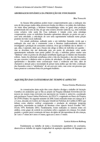Cadernos da Semana de LetrasAno 2009 Volume I- Resumos


ABORDAGEM DINÂMICA DA PRODUÇÃO DE FISSURADOS

                                                                              Rita Tonocchi

        As fissuras lábio-palatinas podem trazer comprometimento para a realização dos
sons da fala porque muitas delas promovem fendas nos lábios e no palato dos indivíduos.
Ao tratar dessa patologia, a literatura fonoaudiológica relata, no geral, uma produção
posteriorizada dos sons da fala, tal que uma oclusiva alveolar surda [t], e.g., seria realizada
como oclusiva velar surda [k]. Essa realização é tratada como uma estratégia
compensatória: como os indivíduos fissurados apresentam alteração no ponto em que o
som seria articulado, a articulação do som seria supostamente realizada numa porção
posterior do trato vocal, inalterada.
        Um estudo preliminar, realizado junto a um indivíduo fissurado, revela que a
realização dos sons não é exatamente como a literatura tradicionalmente descreve:
investigando a produção de consoantes oclusivas, vê-se que as bilabiais não se alteram – o
que, aliás, é esperado, dado que a fissura não atinge os lábios do indivíduo em questão –
mas as alveolares não são deslocadas para um ponto de articulação velar, sendo
aparentemente realizadas num ponto palatal. Ou seja, o indivíduo parece manter uma
“distância” entre os pontos de articulação semelhante àquela que os falantes não fissurados
exibem. Assim, há sobretudo semelhança entre a fala dos fissurados e dos não fissurados,
no que concerne à distância entre os pontos de articulação. Os dados acústicos a serem
apresentados e discutidos nesta comunicação visam a evidenciar este fato, além de
chamarem a atenção para a necessidade de pensar numa análise que não trate a realização
dos fissurados como a “substituição” de um som por outro, mas como um processo que
busca preservar a estrutura fônica do português brasileiro.




AQUISIÇÃO DAS CATEGORIAS DE TEMPO E ASPECTO

                                                               Teresa Cristina Wachowicz

        As comunicações desta seção têm como objetivo divulgar o trabalho de Iniciação
Científica em andamento que se filia ao projeto de Pesquisa intitulado CONSTRUÇÃO DE
BANCO DE DADOS PARA ESTUDOS EM AQUISIÇÃO DE TEMPO E ASPECTO, coordenado
pela professora Teresa Cristina Wachowicz, do DLLCV, e registrado em Banco de Projetos
da UFPR (Thales). No segundo semestre de 2008, foram realizados testes em crianças de 3
a 6 anos, alocadas em Centros de Educação Infantil da Prefeitura de Curitiba (CMEI) que
tinham como objetivo verificar compreensão e produção de estruturas temporais
específicas, renomeadas na tradição da literatura como aspecto lexical (Vendler 1967,
Dowty 1979, Bertinetto 2001). Paralelamente, foram realizados os mesmos testes em
adultos, como grupo de controle às conclusões sobre a aquisição em crianças. Em estudo
paralelo, o projeto prevê construção de banco de dados de fala espontânea de três crianças,
de 1 ano e 7 meses até 4 anos e 6 meses, agora aos 2 anos e 3 meses.


                                                                  Letícia Schiavon Kolberg

       Paralelamente ao trabalho de testes e levantamento quantitativo de conclusões,
desenvolve-se trabalho de registro longitudinal de aquisição espontânea de linguagem em

                                             45
 